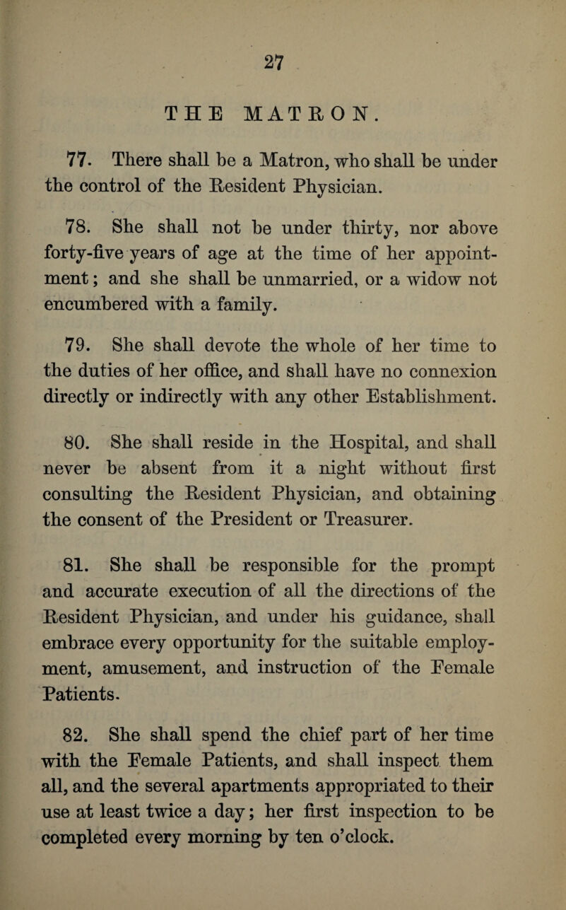 THE MATRON. 77. There shall be a Matron, who shall be under the control of the Resident Physician. 78. She shall not be under thirty, nor above forty-five years of age at the time of her appoint¬ ment ; and she shall be unmarried, or a widow not encumbered with a family. 79. She shall devote the whole of her time to the duties of her office, and shall have no connexion directly or indirectly with any other Establishment. 80. She shall reside in the Hospital, and shall never be absent from it a night without first consulting the Resident Physician, and obtaining the consent of the President or Treasurer. 81. She shall be responsible for the prompt and accurate execution of all the directions of the Resident Physician, and under his guidance, shall embrace every opportunity for the suitable employ¬ ment, amusement, and instruction of the Eemale Patients. 82. She shall spend the chief part of her time with the Eemale Patients, and shall inspect them all, and the several apartments appropriated to their use at least twice a day; her first inspection to be completed every morning by ten o’clock.