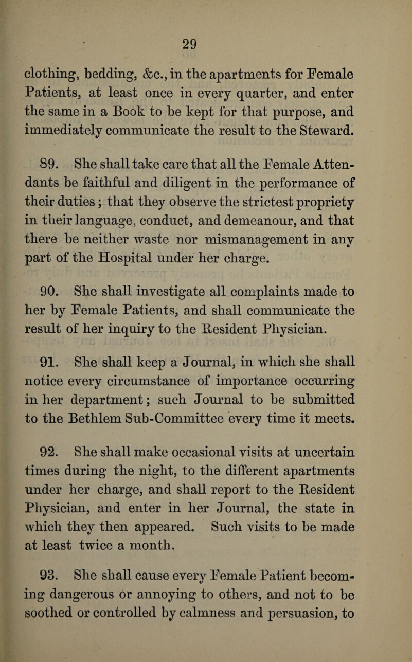 clothing, bedding, &c., in the apartments for Female Patients, at least once in every quarter, and enter the same in a Book to be kept for that purpose, and immediately communicate the result to the Steward. 89. She shall take care that all the Female Atten¬ dants be faithful and diligent in the performance of their duties; that they observe the strictest propriety in their language, conduct, and demeanour, and that there be neither waste nor mismanagement in anv part of the Hospital under her charge. 90. She shall investigate all complaints made to her by Female Patients, and shall communicate the result of her inquiry to the Resident Physician. 91. She shall keep a Journal, in which she shall notice every circumstance of importance occurring in her department; such Journal to be submitted to the Bethlem Sub-Committee every time it meets. 92. She shall make occasional visits at uncertain times during the night, to the different apartments under her charge, and shall report to the Resident Physician, and enter in her Journal, the state in which they then appeared. Such visits to be made at least twice a month. 93. She shall cause every Female Patient becom¬ ing dangerous or annoying to others, and not to be soothed or controlled by calmness and persuasion, to