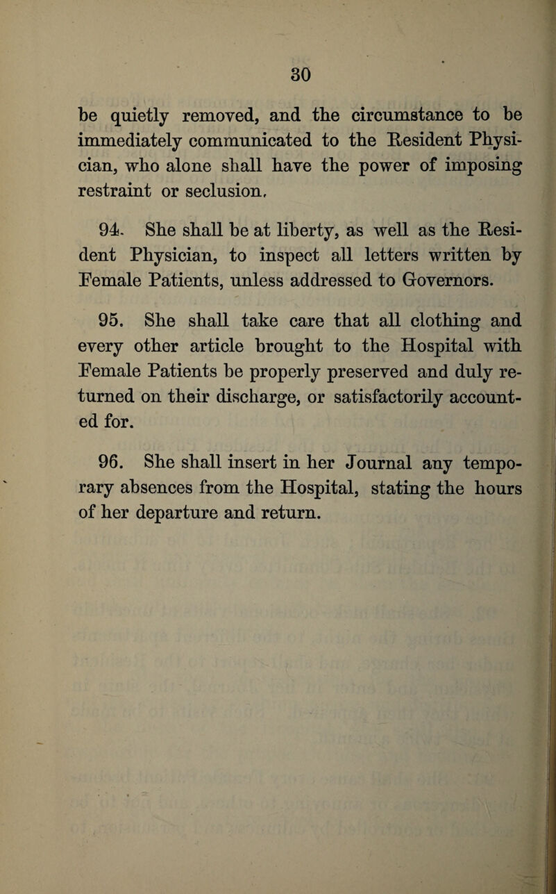 be quietly removed, and the circumstance to be immediately communicated to the Resident Physi¬ cian, who alone shall have the power of imposing restraint or seclusion, 94. She shall be at liberty, as well as the Resi¬ dent Physician, to inspect all letters written by Pemale Patients, unless addressed to Governors. 95. She shall take care that all clothing and every other article brought to the Hospital with Pemale Patients be properly preserved and duly re¬ turned on their discharge, or satisfactorily account¬ ed for. 96. She shall insert in her Journal any tempo¬ rary absences from the Hospital, stating the hours of her departure and return.