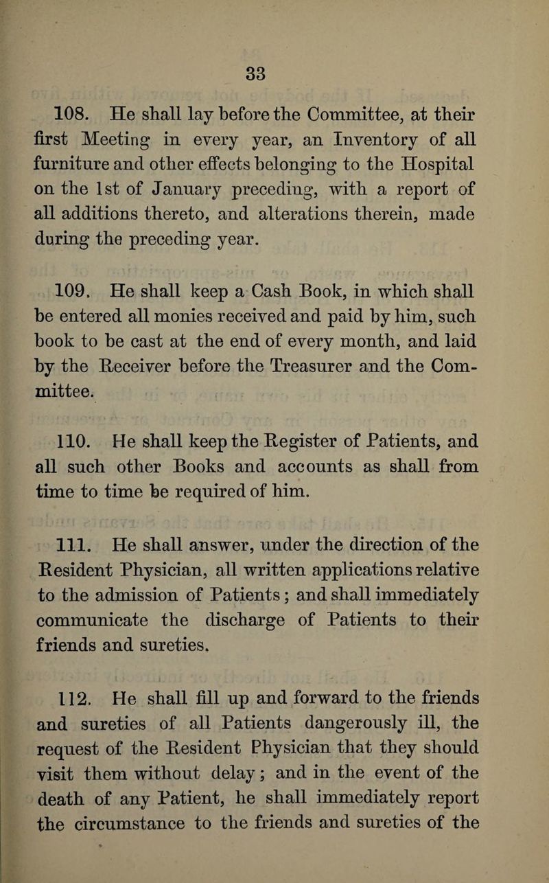 108. He shall lay before the Committee, at their first Meeting in every year, an Inventory of all furniture and other effects belonging to the Hospital on the 1st of January preceding, with a report of all additions thereto, and alterations therein, made during the preceding year. 109. He shall keep a Cash Book, in which shall he entered all monies received and paid by him, such book to be cast at the end of every month, and laid by the Receiver before the Treasurer and the Com¬ mittee. 110. He shall keep the Register of Patients, and all such other Books and accounts as shall from time to time he required of him. 111. He shall answer, under the direction of the Resident Physician, all written applications relative to the admission of Patients; and shall immediately communicate the discharge of Patients to their friends and sureties. 112. He shall fill up and forward to the friends and sureties of all Patients dangerously ill, the request of the Resident Physician that they should visit them without delay; and in the event of the death of any Patient, he shall immediately report the circumstance to the friends and sureties of the