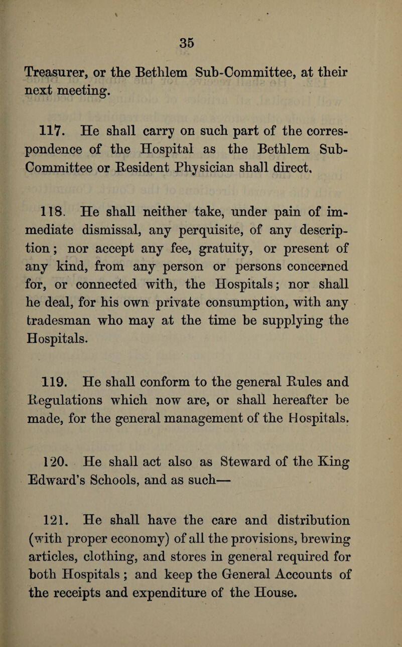 Treasurer, or the Bethlem Sub-Committee, at their next meeting. 117. He shall carry on such part of the corres¬ pondence of the Hospital as the Bethlem Sub¬ committee or Resident Physician shall direct. 118, He shall neither take, under pain of im¬ mediate dismissal, any perquisite, of any descrip¬ tion ; nor accept any fee, gratuity, or present of any kind, from any person or persons concerned for, or connected with, the Hospitals; nor shall he deal, for his own private consumption, with any tradesman who may at the time be supplying the Hospitals. 119. He shall conform to the general Buies and Regulations which now are, or shall hereafter be made, for the general management of the Hospitals. 120. He shall act also as Steward of the King Edward’s Schools, and as such— 121. He shall have the care and distribution (with proper economy) of all the provisions, brewing articles, clothing, and stores in general required for both Hospitals ; and keep the General Accounts of the receipts and expenditure of the House.