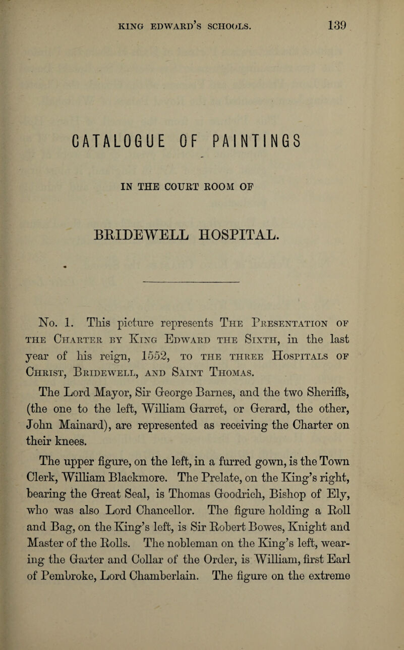 CATALOGUE OF PAINTINGS IN THE COURT ROOM OF BRIDEWELL HOSPITAL. No. 1. This picture represents The Presentation of the Charter by King Edward the Sixth, in the last year of his reign, 1552, to the three Hospitals of Christ, Bridewell, and Saint Thomas. The Lord Mayor, Sir George Barnes, and the two Sheriffs, (the one to the left, William Gfarret, or Gerard, the other, John Mainard), are represented as receiving the Charter on their knees. The upper figure, on the left, in a furred gown, is the Town Clerk, William Blaclmiore. The Prelate, on the King’s right, bearing the Great Seal, is Thomas Goodrich, Bishop of Ely, who was also Lord Chancellor. The figure holding a Roll and Bag, on the King’s left, is Sir Robert Bowes, Knight and Master of the Rolls. The nobleman on the King’s left, wear¬ ing the Garter and Collar of the Order, is William, first Earl of Pembroke, Lord Chamberlain. The figure on the extreme