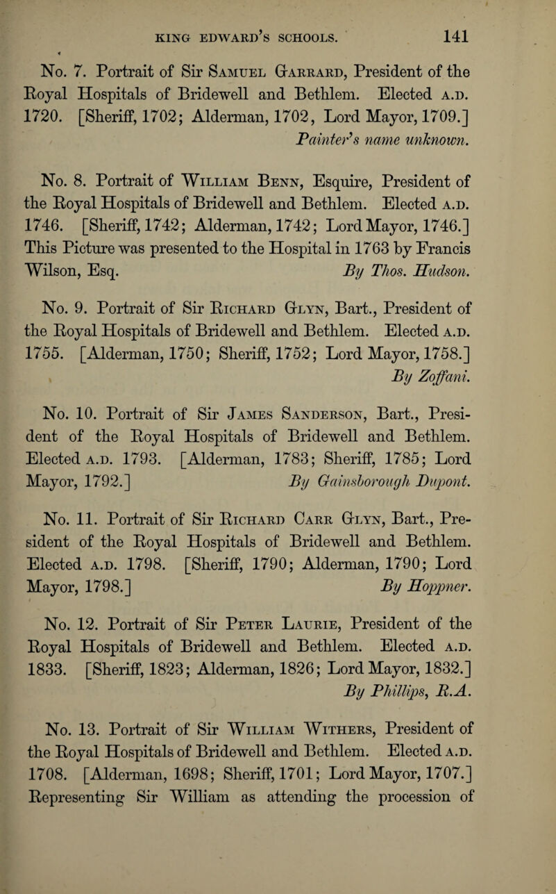 No. 7. Portrait of Sir Samuel Garrard, President of the Royal Hospitals of Bridewell and Bethlem. Elected a.d. 1720. [Sheriff, 1702; Alderman, 1702, Lord Mayor, 1709.] Painter’s name unknown. No. 8. Portrait of William Benn, Esquire, President of the Royal Hospitals of Bridewell and Bethlem. Elected a.d. 1746. [Sheriff, 1742; Alderman, 1742; Lord Mayor, 1746.] This Picture was presented to the Hospital in 1763 by Francis Wilson, Esq. By Thos. Hudson. No. 9. Portrait of Sir Richard Gtlyn, Bart., President of the Royal Hospitals of Bridewell and Bethlem. Elected a.d. 1755. [Alderman, 1750; Sheriff, 1752; Lord Mayor, 1758.] By Zoffani. No. 10. Portrait of Sir James Sanderson, Bart., Presi¬ dent of the Royal Hospitals of Bridewell and Bethlem. Elected a.d. 1793. [Alderman, 1783; Sheriff, 1785; Lord Mayor, 1792.] By Gainsborough Dupont. No. 11. Portrait of Sir Richard Carr Gtlyn, Bart., Pre¬ sident of the Royal Hospitals of Bridewell and Bethlem. Elected a.d. 1798. [Sheriff, 1790; Alderman, 1790; Lord Mayor, 1798.] By Hoppner. No. 12. Portrait of Sir Peter Laurie, President of the Royal Hospitals of Bridewell and Bethlem. Elected a.d. 1833. [Sheriff, 1823; Alderman, 1826; Lord Mayor, 1832.] By Phillips, B.A. No. 13. Portrait of Sir William Withers, President of the Royal Hospitals of Bridewell and Bethlem. Elected a.d. 1708. [Alderman, 1698; Sheriff, 1701; Lord Mayor, 1707.] Representing Sir William as attending the procession of