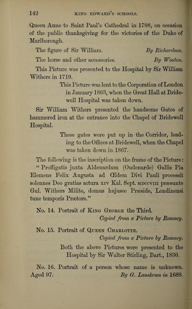 Queen Anne to Saint Paul’s Cathedral in 1708, on occasion of the public thanksgiving for the victories of the Duke of Marlborough. The figure of Sir William. By Richardson. The horse and other accessories. By Wooton. This Picture was presented to the Hospital by Sir William Withers in 1719. This Picture was l ent to the Corporation of London in January 1868, when the Great Hall at Bride¬ well Hospital was taken down. Sir William Withers presented the handsome Gates of hammered iron at the entrance into the Chapel of Bridewell Hospital. These gates were put up in the Corridor, lead¬ ing to the Offices at Bridewell, when the Chapel was taken down in 1867. The following is the inscription on the frame of the Picture: “ Profligatis juxta Aldenardum (Oudenarde) Gallis Pia Elemens Eelix Augusta ad CEdem Divi Pauli processit solennes Deo gratias actura xiv Kal. Sept, mdccviii prsesunte Gul. Withers Milite, domus hujusce Prseside, Londinensi tunc temporis Prsetore.” No. 14. Portrait of King George the Third. Copied from a Picture by Romney. No. 15. Portrait of Queen Charlotte. Copied from a Picture by Romney. Both the above Pictures were presented to the Hospital by Sir Walter Stirling, Bart., 1830. No. 16. Portrait of a person whose name is unknown. Aged 97. By G. Lanskrcen in 1689.