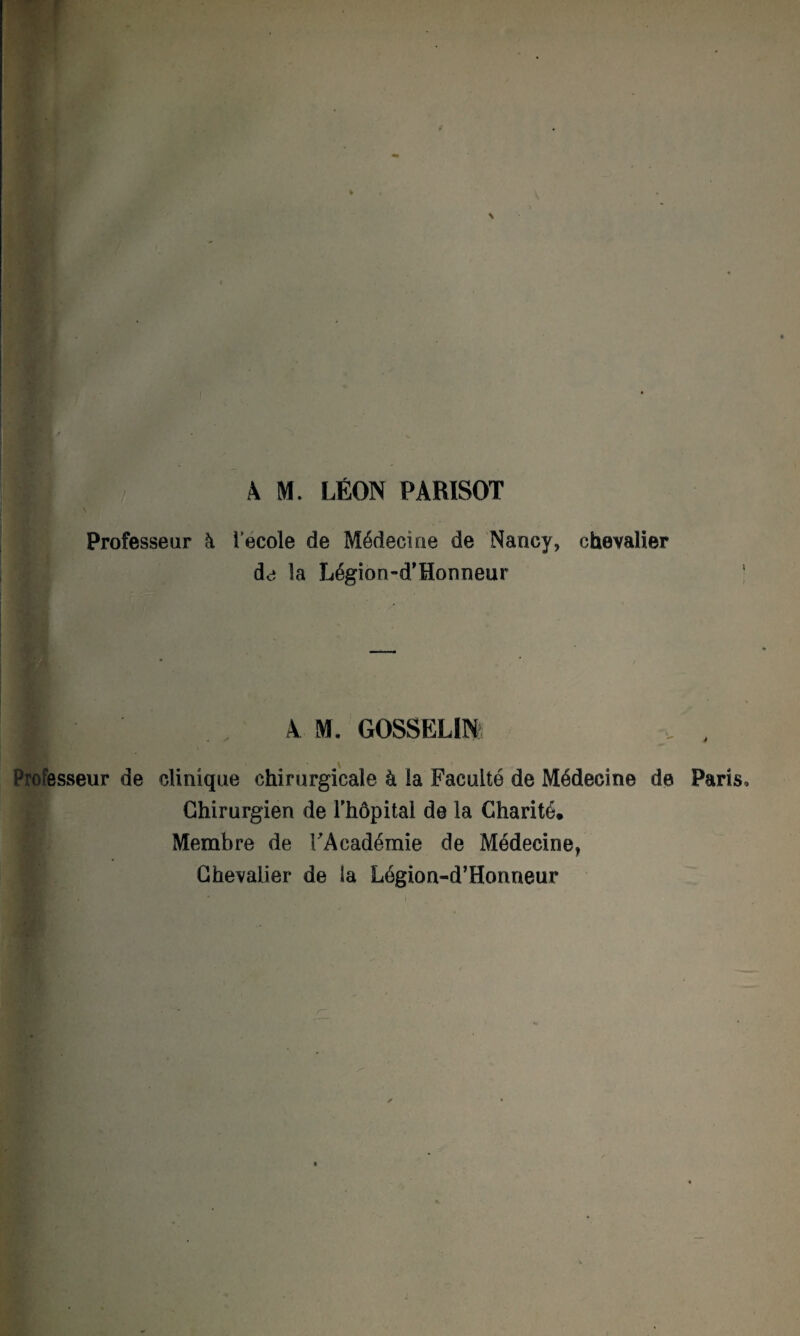 A M. LÉON PÀRISOT Professeur à lecole de Médecine de Nancy, chevalier de la Légion-d’Honneur ■ 4M. GOSSELIN Professeur de clinique chirurgicale à ia Faculté de Médecine de Paris, Chirurgien de l’hôpital de la Charité. Membre de l'Académie de Médecine, Chevalier de la Légion-d’Honneur