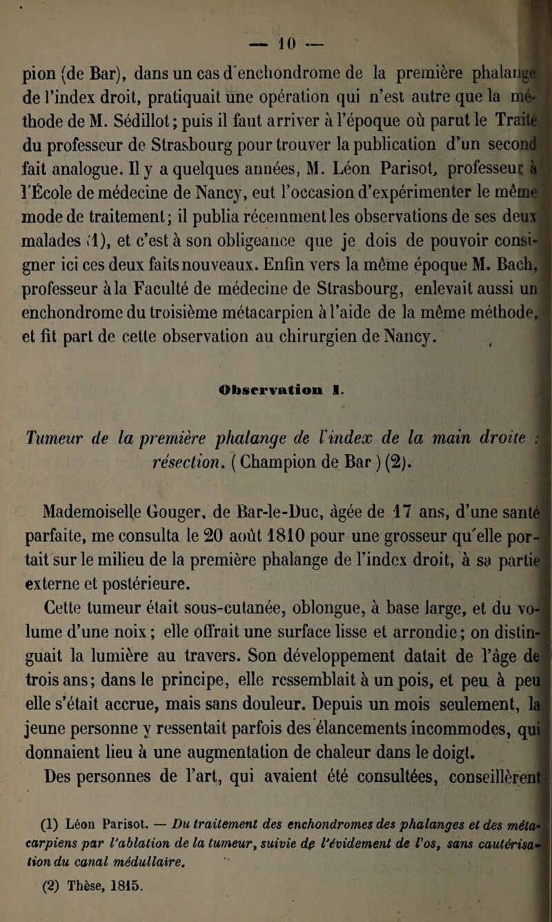 pion (de Bar), dans un casd’enchondrome de la première phalange de l’index droit, pratiquait une opération qui n’est autre que la mé¬ thode de M. Sédillot ; puis il faut arriver à l’époque où parut le Traite du professeur de Strasbourg pour trouver la publication d’un second fait analogue. Il y a quelques années, M. Léon Parisot, professeur à TÉcole de médecine de Nancy, eut l’occasion d’expérimenter le même mode de traitement; il publia récemment les observations de ses deux malades «1), et c’est à son obligeance que je dois de pouvoir consi¬ gner ici ces deux faits nouveaux. Enfin vers la même époque M. Bach, professeur à la Faculté de médecine de Strasbourg, enlevait aussi un enchondrome du troisième métacarpien à l’aide de la même méthode, et fit part de cette observation au chirurgien de Nancy. Observation I. Tumeur de la première phalange de l'index de la main droite : résection. ( Champion de Bar ) (2). Mademoiselle Gouger, de Bar-le-Duc, âgée de 17 ans, d’une santé parfaite, me consulta le 20 août 1810 pour une grosseur qu'elle por¬ tait sur le milieu de la première phalange de l’index droit, à sa partie externe et postérieure. Cette tumeur était sous-cutanée, oblongue, à base large, et du vo¬ lume d’une noix ; elle offrait une surface lisse et arrondie ; on distin¬ guait la lumière au travers. Son développement datait de T âge de trois ans; dans le principe, elle ressemblait à un pois, et peu à peu elle s’était accrue, mais sans douleur. Depuis un mois seulement, la jeune personne y ressentait parfois des élancements incommodes, qui donnaient lieu à une augmentation de chaleur dans le doigt. Des personnes de l’art, qui avaient été consultées, conseillèrent (1) Léon Parisot. — Du traitement des enchondromes des phalanges et des méta¬ carpiens par l'ablation de la tumeur, suivie dp l'évidement de Vost sans cautérisa¬ tion du canal médullaire,