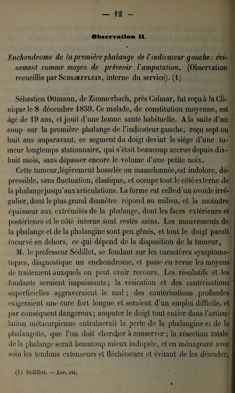 Observation II. i • iïnchondrome de la première phalange de Vindicateur g auche : évi- aemenl comme moyen de prévenir lamputation. (Observation recueillie par Schloefflein, interne du service). (1) Sébastien Ottmann, de Zimmerbach, près Colmar, fut reçu à la Cli¬ nique le 8 décembre 1859. Ce malade, de constitution moyenne, est âgé de 19 ans, et jouit d'une bonne santé habituelle. A la suite d’un coup sur la première phalange de l’indicateur gauche, reçu sept ou huit ans auparavant, ce segment du doigt devint le siège d’une tu¬ meur longtemps stationnaire, qui s’était beaucoup accrue depuis dix- huit mois, sans dépasser encore le volume d’une petite noix. Cette tumeur,légèrement bosselée ou mamelonnée,est indolore, dé- pressible, sans fluctuation, élastique, et occupe tout le noté externe de la phalangejusqu’aux articulations. La forme est celle d’un ovoïde irré- gulier, dont le plus grand diamètre répond au milieu, et la moindre épaisseur aux extrémités de la phalange, dont les faces extérieure et postérieure et le côté interne sont restés sains. Les mouvements de la phalange et de la phalangine sont peu gênés, et tout le doigt parait incurvé en dehors, ce qui dépend de la disposition de la tumeur, M. le professeur Sédillot, se fondant sur les caractères symptoma¬ tiques, diagnostique un enchondrome, et passe en revue les moyens * de traitement auxquels on peut avoir recours. Les résolutifs et les fondants seraient impuissants ; la vésication et des cautérisations superficielles aggraveraient le mal ; des cautérisations . profondes exigeraient une cure fort longue et seraient d’un emploi difficile, et par conséquent dangereux; amputer le doigt tout entier dans l’articu¬ lation métacarpienne entraînerait la perte de la phalangine et de la phalangette, que l’on doit chercher à conserver ; la résection totale delà phalange serait beaucoup mieux indiquée, et enménageant avec soin les tendons extenseurs et fléchisseurs et évitant de les dénuder, . N. f (1) Sédillot.—Loc.cit.