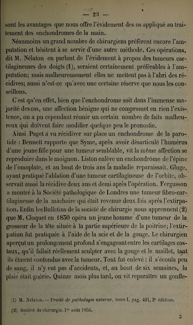 sont les avantages que nous offre l'évidement des os appliqué au trai¬ tement des enchondromes de la main. Néanmoins un grand nombre de chirurgiens préfèrent encore l'am¬ putation et hésitent à se servir d’une autre méthode. Ces opérations, dit M. Nélaton en parlant dé l’évidement à propos des tumeurs car¬ tilagineuses des doigts (1), seraient certainement préférables à l'am¬ putation; mais malheureusement elles ne mettent pas à l'abri des ré¬ cidives; aussi n’est-ce qu'avec une certaine réserve que nous les con¬ seillons. C’est qu’en effet, bien que Fenchondrome soit dans l’immense ma¬ jorité des cas, une affection bénigne qui ne compromet en rien F exis¬ tence, on a pu cependant réunir un certain nombre de faits malheu¬ reux qui doivent faire modifier quelque peu le pronostic. Ainsi Paget a vu récidiver sur place un enchondrome de la paro¬ tide : Bennett rapporte que Syme, après avoir désarticulé l’humérus d’une jeune fille pour une tumeur semblable, vit la même affection se reproduire dans le moignon. Liston enlève un enchondrome de l’épine de l’omoplate, et au bout de trois ans la maladie reparaissait. Gluge, ayant pratiqué l’ablation d’une tumeur cartilagineuse de l’orbite, ob¬ servait aussi la récidive deux ans et demi après l’opération. Fergusson a montré à la Société pathologique de Londres une tumeur fibro-car- tilagineuse de la mâchoire qui était revenue deux fois après l'extirpa¬ tion. Enfin les Bulletins delà société de chirurgie nous apprennent (2) que M. Cloquet en 1830 opéra un jeune homme d’une tumeur de la 's grosseur de la tête située à la partie supérieure de la poitrine; l'extir¬ pation fut pratiquée à l’aide de la scie et de la gouge. Le chirurgien aperçut un prolongement profond s'engageant entre les cartilages cos¬ taux, qu’il fallait réellement sculpter avec la gouge et le maillet, taut ils étaient confondus avec la tumeur. Tout fut enlevé : il s'écoula peu de sang, il n’y eut pas d’accidents, et, au bout de six semaines, la plaie était guérie. Quinze mois plus tard, on vit reparaître un gonfle- (1) M. Nélaton. — Traité de pathologie externe, tome I, pag. 491,2e édition.