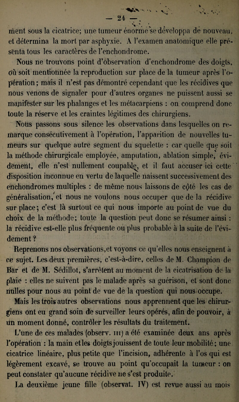 ment sous la cicatrice; une tumeur énorme se développa de nouveau, et détermina la mort par asphyxie. A l’examen anatomique elle pré¬ senta tous les caractères de l’enchondrome. Nous ne trouvons point d’observation d’enchondrome des doigts, OÙ soit mentionnée la reproduction sur place de la tumeur après l’o¬ pération ; mais il n’est pas démontré cependant que les récidives que nous venons de signaler pour d’autres organes ne puissent aussi se manifester sur les phalanges et les métacarpiens : on comprend donc toute la réserve et les craintes légitimes des chirurgiens. Nous passons sous silence les observations dans lesquelles on re¬ marque consécutivement à l’opération, l’apparition de nouvelles tu¬ meurs sur quelque autre segment du squelette : car quelle que soit la méthode chirurgicale employée, amputation, ablation simple, évi¬ dement, elle n’est nullement coupable, et il faut accuser ici cette disposition inconnue en vertu de laquelle naissent successivement des enchondromes multiples : de même nous laissons de côté les cas de généralisation, et nous ne voulons nous occuper que de la récidive sur place; c’est là surtout ce qui nous importe au point de vue du choix de la méthode; toute la question peut donc se résumer ainsi : la récidive est-elle plus fréquente ou plus probable à la suite de l’évi¬ dement ? Reprenons nos observations, et voyons ce quelles nous enseignent à ce sujet. Les deux premières, c’est-à-dire, celles de M. Champion de Bar et de M. Sédillot, s’arrêtent au moment de la cicatrisation de la plaie : elles ne suivent pas le malade après sa guérison, et sont donc milles pour nous au point de vue de la question qui nous occupe. Mais les trois autres observations nous apprennent que les chirur¬ giens ont eu grand soin de surveiller leurs opérés, afin de pouvoir, à un moment donné, contrôler les résultats du traitement. L’une de ces malades (observ. m) a été examinée deux ans après l’opération : la main et les doigts jouissent de toute leur mobilité; une cicatrice linéaire, plus petite que l’incision, adhérente à l’os qui est légèrement excavé, se trouve au point qu’occupait la tumeur : on peut constater qu’aucune récidive ne s’est produite. La deuxième jeune fille (observât. IY) est revue aussi au mois