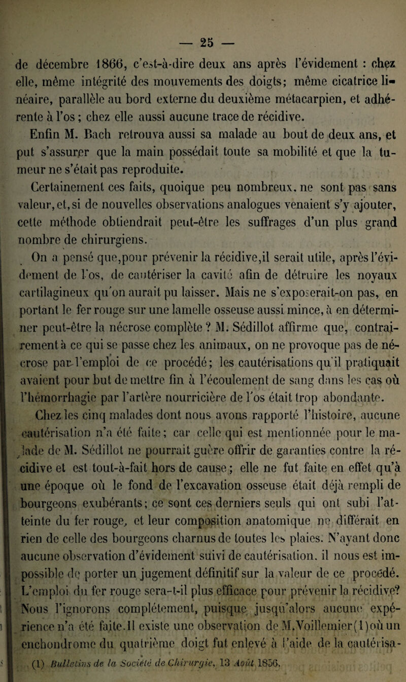 de décembre 1866, c’est-à-dire deux ans après l’évidement : chez elle, même intégrité des mouvements des doigts; même cicatrice li¬ néaire, parallèle au bord externe du deuxième métacarpien, et adhé¬ rente à l’os ; chez elle aussi aucune trace de récidive. Enfin M. Bach retrouva aussi sa malade au bout de deux ans, et put s’assurer que la main possédait toute sa mobilité et que la tu¬ meur ne s’était pas reproduite. Certainement ces faits, quoique peu nombreux, ne sont pas sans valeur, et, si de nouvelles observations analogues venaient s’y ajouter, cette méthode obtiendrait peut-être les suffrages d’un plus grand nombre de chirurgiens. On a pensé que,pour prévenir la récidive,il serait utile, après l’évi¬ dement de los, de cautériser la cavité afin de détruire les noyaux cartilagineux qu’on aurait pu laisser. Mais ne s’exposerait-on pas, en portant le fer rouge sur une lamelle osseuse aussi mince, à en détermi¬ ner peut-être la nécrose complète ? M. Sédillot affirme que, contrai¬ rement à ce qui se passe chez les animaux, on ne provoque pas de né- t crose pard’emploi de ce procédé; les cautérisations qu'il pratiquait avaient pour but de mettre fin à l’écoulement de sang dans les cas où l’hémorrhagie par l’artère nourricière de fos était trop abondante. Chez les cinq malades dont nous avons rapporté l’histoire, aucune cautérisation n’a été faite; car celle qui est mentionnée pour le ma¬ lade de M. Sédillot ne pourrait guère offrir de garanties contre la ré¬ cidive et est tout-à-fait hors de cause; elle ne fut faite en effet qu’à une époque où le fond de l’excavation osseuse était déjà rempli de bourgeons exubérants; ce sont ces derniers seuls qui ont subi l’at¬ teinte du fer rouge, et leur composition anatomique ne différait en rien de celle des bourgeons charnus de toutes les plaies. N’ayant donc aucune observation d’évidement suivi de cautérisation, il nous est im¬ possible de porter un jugement définitif sur la valeur de ce procédé. L’emploi du fer rouge sera-t-il plus efficace pour prévenir la récidive? * Nous l’ignorons complètement, puisque jusqu’alors aucune expé¬ rience n’a été faite. 11 existe une observation de M.Voillemier(l)oùun enchondrome du quatrième doigt fut enlevé à l’aide de la cautérisa- * (l) Bulletins de la Société de Chirurgie, 13 Août 1856.