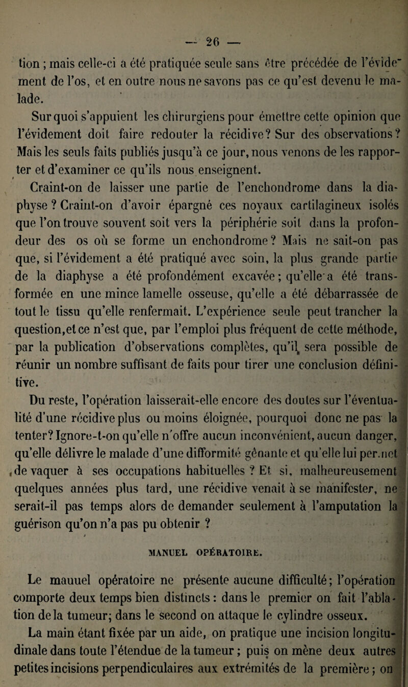 tion ; mais celle-ci a été pratiquée seule sans être précédée de révide ment de l’os, et en outre nous ne savons pas ce qu’est devenu le ma¬ lade. Sur quoi s’appuient les chirurgiens pour émettre cette opinion que l’évidement doit faire redouter la récidive? Sur des observations? Mais les seuls faits publiés jusqu’à ce jour, nous venons de les rappor¬ ter et d’examiner ce qu’ils nous enseignent. Craint-on de laisser une partie de l’enchondrome dans la dia- physe ? Craint-on d’avoir épargné ces noyaux cartilagineux isolés que l’on trouve souvent soit vers la périphérie soit dans la profon¬ deur des os où se forme un enchondrome ? Mais ne sait-on pas que, si l’évidement a été pratiqué avec soin, la plus grande partie de la diaphyse a été profondément excavée ; quelle-a été trans¬ formée en une mince lamelle osseuse, qu’elle a été débarrassée de tout le tissu qu’elle renfermait. L’expérience seule peut trancher la question,et ce n’est que, par l’emploi plus fréquent de cette méthode, par la publication d’observations complètes, qu’il sera possible de réunir un nombre suffisant de faits pour tirer une conclusion défini¬ tive. j Du reste, l’opération laisserait-elle encore des doutes sur l’évenlua- lité d’une récidive plus ou moins éloignée, pourquoi donc ne pas la tenter? Ignore-t-on qu’elle n’offre aucun inconvénient, aucun danger, qu’elle délivre le malade d’une difformité gênante et qu’elle lui permet , de vaquer à ses occupations habituelles ? Et si, malheureusement quelques années plus tard, une récidive venait à se manifester, ne serait-il pas temps alors de demander seulement à l’amputation la guérison qu’on n’a pas pu obtenir ? t V, . , f MANUEL OPÉRATOIRE. Le mauuel opératoire ne présente aucune difficulté ; l’opération comporte deux temps bien distincts: dans le premier on fait l’abla¬ tion delà tumeur; dans le second on attaque le cylindre osseux. La main étant fixée par un aide, on pratique une incision longitu¬ dinale dans toute l’étendue de la tumeur ; puis on mène deux autres petites incisions perpendiculaires aux extrémités de la première; on