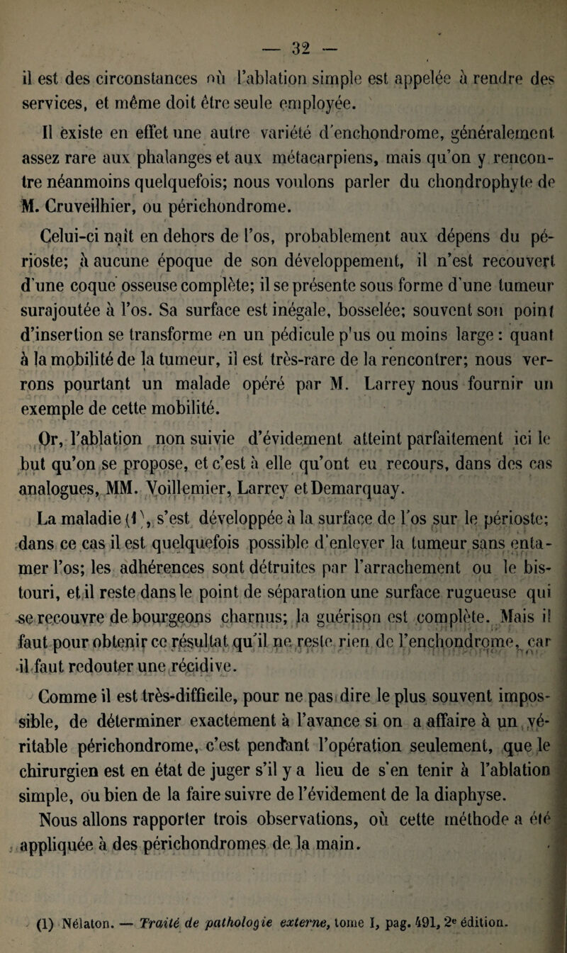 il est des circonstances où l’ablation simple est appelée à rendre des services, et même doit être seule employée. Il existe en effet une autre variété denchondrome, généralement assez rare aux phalanges et aux métacarpiens, mais qu’on y rencon¬ tre néanmoins quelquefois; nous voulons parler du chondrophyte de M. Cruveilhier, ou périchondrome. v t , . J ' ! I _ -j -fl Celui-ci nait en dehors de l’os, probablement aux dépens du pé¬ rioste; ù aucune époque de son développement, il n’est recouvert dune coque osseuse complète; il se présente sous forme d’une tumeur surajoutée à l’os. Sa surface est inégale, bosselée; souvent son point d’insertion se transforme en un pédicule p'us ou moins large : quant à la mobilité de la tumeur, il est très-rare de la rencontrer; nous ver¬ rons pourtant un malade opéré par M. Larrey nous fournir un exemple de cette mobilité. Or, l’ablation non suivie d’évidement atteint parfaitement ici le but qu’on se propose, et c’est a elle qu’ont eu recours, dans des cas analogues, MM. Voillemier, Larrey etDemarquay. La maladie (L, s’est développée à la surface de Los sur le périoste; dans ce cas il est quelquefois possible d’enlever la tumeur sans enta¬ mer l’os; les adhérences sont détruites par l'arrachement ou le bis¬ touri, et il reste dans le point de séparation une surface rugueuse qui -se recouvre de bourgeons charnus; la guérison est complète. Mais if faut pour obtenir ce résultat qu'il ne reste rien de l’enchondrome, car ■il faut redouter une récidive. ' * * f . !.. v X., i V- O t . j.j Comme il est très-difficile, pour ne pas dire le plus souvent impos¬ sible, de déterminer exactement à l’avance si on a affaire à un vé¬ ritable périchondrome, c’est pendant l’opération seulement, que le chirurgien est en état de juger s’il y a lieu de s’en tenir à l’ablation simple, ou bien de la faire suivre de l’évidement de la diaphyse. Nous allons rapporter trois observations, où cette méthode a été appliquée à des périchondromes de la main. (1) Nélaton. — Traité de patholog ie externe, tome ï, pag. 491,2e édition.