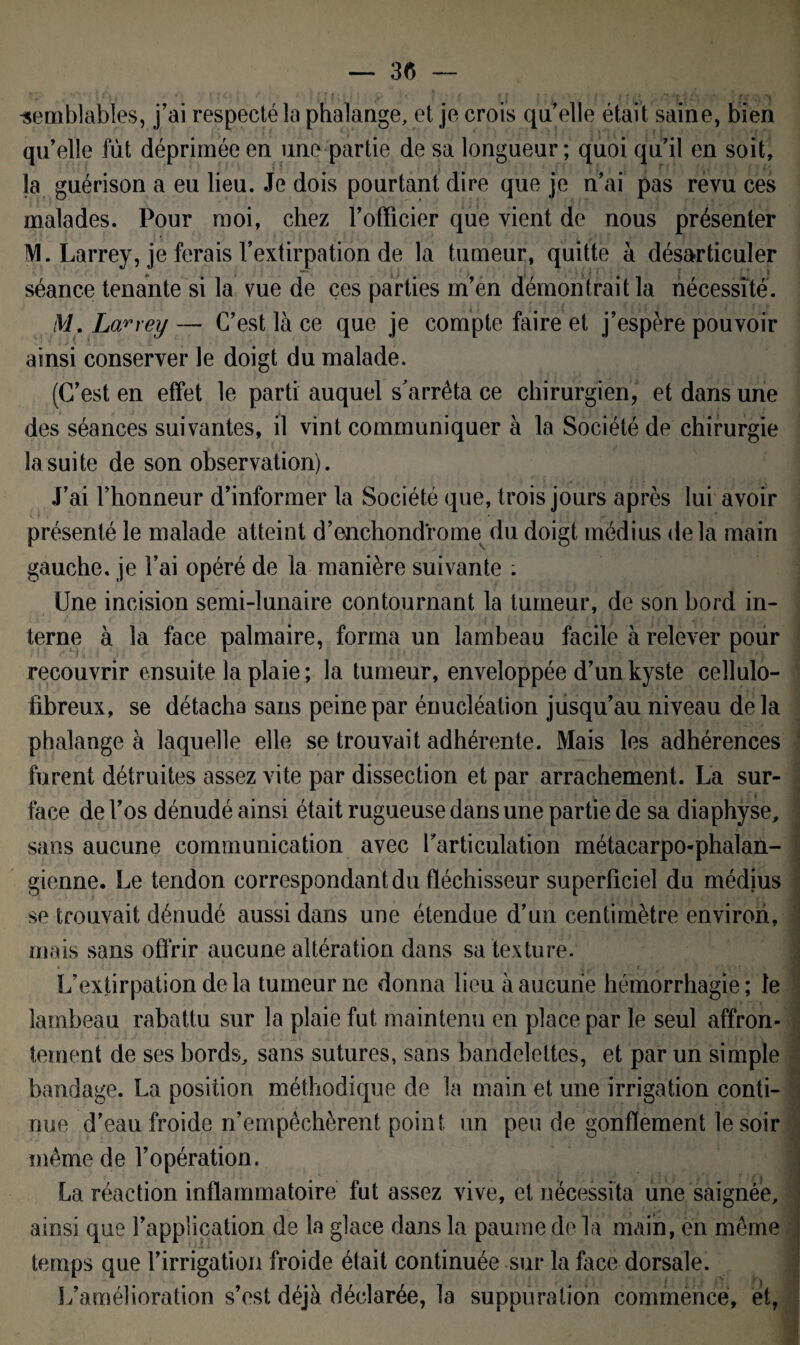 -semblables, j’ai respecté la phalange, et je crois quelle était saine, bien quelle fût déprimée en une partie de sa longueur; quoi qu'il en soit, la guérison a eu lieu. Je dois pourtant dire que je n’ai pas revu ces malades. Pour moi, chez l’officier que vient de nous présenter M. Larrey, je ferais l’extirpation de la tumeur, quitte à désarticuler séance tenante si la vue de ces parties m’en démontrait la nécessité. M. Larrey — C’est là ce que je compte faire et j’espère pouvoir ainsi conserver le doigt du malade. (C’est en effet le parti auquel s'arrêta ce chirurgien, et dans une des séances suivantes, il vint communiquer à la Société de chirurgie la suite de son observation). J’ai l’honneur d’informer la Société que, trois jours après lui avoir présenté le malade atteint d’enchondrome du doigt médius delà main gauche, je Fai opéré de la manière suivante : Une incision semi-lunaire contournant la tumeur, de son bord in¬ terne à la face palmaire, forma un lambeau facile à relever pour recouvrir ensuite la plaie ; la tumeur, enveloppée d’un kyste cellulo- fibreux, se détacha sans peine par énucléation jusqu’au niveau delà phalange à laquelle elle se trouvait adhérente. Mais les adhérences furent détruites assez vite par dissection et par arrachement. La sur¬ face de l’os dénudé ainsi était rugueuse dans une partie de sa diaphyse, sans aucune communication avec l'articulation métacarpo-phalan¬ gienne. Le tendon correspondant du fléchisseur superficiel du médius se trouvait dénudé aussi dans une étendue d’un centimètre environ, mais sans offrir aucune altération dans sa texture. L’extirpation delà tumeur ne donna lieu à aucune hémorrhagie; le lambeau rabattu sur la plaie fut maintenu en place par le seul affron¬ tement de ses bords, sans sutures, sans bandelettes, et par un simple bandage. La position méthodique de la main et une irrigation conti¬ nue d’eau froide n’empêchèrent point un peu de gonflement le soir même de l’opération. La réaction inflammatoire fut assez vive, et nécessita une saignée, ainsi que l’application de la glace dans la paume de Ta main, en même temps que l’irrigation froide était continuée sur la face dorsale. L’amélioration s’est déjà déclarée, la suppuration commence, et,