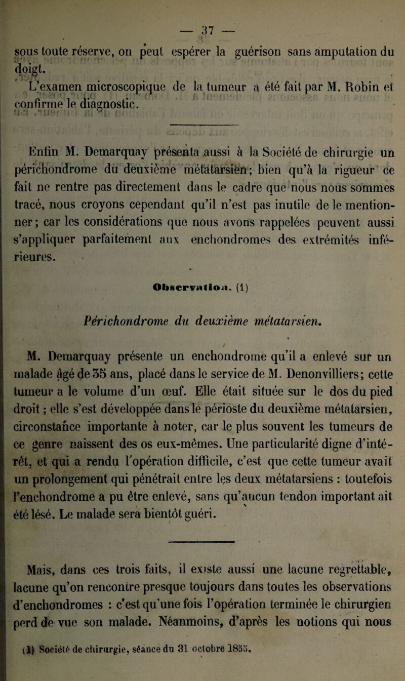 sous toute réserve, on peut espérer la guérison sans amputation du doigt- p V . L’examen microscopique de la tumeur a été fait par M. Robin et confirme le diagnostic. % Enfin M. Demarquay présenta aussi à la Société de chirurgie un périchondrome du deuxième métatarsiën; bien qu’à la rigueur ce fait ne rentre pas directement dans le cadre que nous nous sommes tracé, nous croyons cependant qu’il n’est pas inutile de le mention¬ ner ; car les considérations que nous avons rappelées peuvent aussi s’appliquer parfaitement aux enchondromes des extrémités infé¬ rieures. ObicrvuÜoa. (1) Périchondrome du deuxième métatarsien. ^ % / M. Demarquay présente un enchondrome qu’il a enlevé sur un malade âgé de 35 ans, placé dans le service de M. Denonvilliers; cette ✓ tumeur a le volume d’un œuf. Elle était située sur le dos du pied droit ; elle s’est développée dans le périoste du deuxième métatarsien, circonstance importante à noter, car le plus souvent les tumeurs de ce genre naissent des os eux-mêmes. Une particularité digne d’inté¬ rêt. et qui a rendu l'opération difficile, c’est que cette tumeur avait un prolongement qui pénétrait entre les deux métatarsiens : toutefois l’enchondrome a pu être enlevé, sans qu’aucun tendon important ait « x été lésé. Le malade sera bientôt guéri. Mais, dans ces trois faits, il existe aussi une lacune regrettable, lacune qu’on rencontre presque toujours dans toutes les observations d’enchondromes : c’est qu’une fois l’opération terminée le chirurgien perd de vue son malade. Néanmoins, d’après les notions qui nous