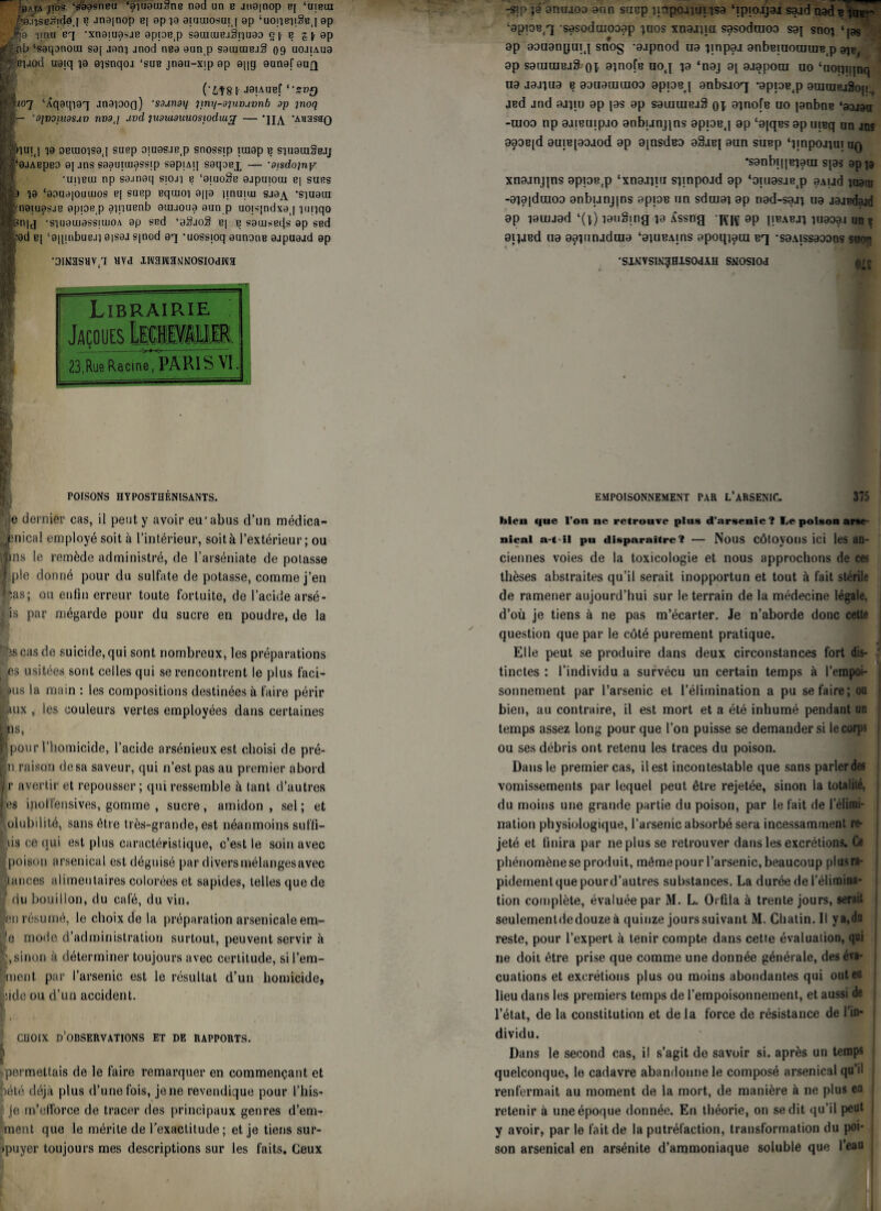 BAfA jios ‘sâasneu ‘aiuauisriB nad un b jna|nop B[ ‘uibui - /'a.nseJnida [ b jna[nop B| apia aiuuiosuij ap ‘uoi'je'jiSBj ap •,^9 pnu BT •xnaiu0>jB apioB(p saïutuejSi'iuao gts ^ ap çib ‘saqanocn sa[ aani jnod nea aun p samtuBjS 09 uojjA.ua ; eyod uaiq }a eisnqoj ‘sus jnau-xjpap a||g aunafaug (‘LUS I jaiAUBf ‘‘s»g Sio'j ‘Aqaqiaq anaiooo) ’saunai/ jmy-dpwuvnb ap inoq I— '9JV01U9SJÜ nv9,i uvd jiwuiduuosiodiuj — ’U^ ’Auasao nui(j 10 oBuioisaj suep ojuasje^ snossip iraap b siuauiSeJj | ‘ajAEpso aj jos saauiuiassip sapiAq saqoox — ■otsdojny •uiibui np sajnaq siojj e ‘aiuoSe ajpuioui B| surs ■a ia ‘aaua|Ouiuos b| suep equioi apa jinuiui sja^ -siuaui naïuasjB apiaw p aqiuenb auuoua aun p uojs|ndxa | niqqo ?n|j •siuauiassiuiOA ap ssd ‘a$jo3 B| b satusefis ap ssd ■ad B| ‘a||iubuBJi aisaj S|nod aq -uossioq aunoiiB aapuaad ap ‘DINiaSHV 1 BVd IWaMÏMNOSIOdWa Librairie mimiM >»<«- 23,Rue Racine, PARIS VI POISONS HYPOSTHÉNISANTS. je dernier cas, il peut y avoir eu'abus d’un médica- Înical employé soit à l’intérieur, soit à l’extérieur ; ou ns le remède administré, de l’arséniate de potasse pie donné pour du sulfate de potasse, comme j’en as; ou enfin erreur toute fortuite, de l’acide arsé- i is par mégarde pour du sucre en poudre, de la r is cas de suicide, qui sont nombreux, les préparations es usitées sont celles qui se rencontrent le plus faci- us la main : les compositions destinées à faire périr aux , les couleurs vertes employées dans certaines i18' Bpourl homicide, 1 acide arsénieux est choisi de pré- n raison de sa saveur, qui n’est pas au premier abord r avertir et repousser ; qui ressemble à tant d’autres es inoffensives, gomme , sucre, amidon , sel ; et olubilité, sans être très-grande, est néanmoins suffi- hs ce qui est plus caractéristique, c’est le soin avec poison arsenical est déguisé par diversmélangesavec ances alimentaires colorées et sapides, telles que de du bouillon, du café, du vin. n résumé, le choix de la préparation arsenicale em- ’e mode d’administration surtout, peuvent servir à g,sinon à déterminer toujours avec certitude, si rem¬ anient par l’arsenic est le résultat d’un homicide, iide ou d’un accident. ^ CHOIX D OBSERVATIONS ET DE RAPPORTS. -permettais de le faire remarquer en commençant et pété déjà plus d’une fois, je ne revendique pour l’his- . je m’efforce de tracer des principaux genres d’em- ment que le mérite de l'exactitude; et je tiens sur- ipuyer toujours mes descriptions sur les faits. Ceux -sip ja anuioo aun suep pnpojîuiisa ‘ipiojjai saadnadç imr ‘apioB^ sesoduiooap gios xnajqu sasoduioa saj snoj ‘ps ap aouanpuij sno§ -ajpnod ua pnpaa anbBiuouuire.p a^, ap sauiuiBjS ot ainofe uoj ta ‘naj a[ ajapooi uo ‘uoipijnq ua jajpia e aauamuuoa apioeq anbsjorj *apioB(p auiuiRj§o|j, jBd jnd ajpu ap jas ap sauiuiejS OT ainofe uo janbne ‘aaaau -moo np ajiBujpjo anbuqqns apiaB.j ap ‘ajqBs ap uieq un ans aaaB|d auiejao.iod ap ajnsdBa aSaej aun supp ‘impo.pui uq •sanbi[|Biaui s|as app xnajnpns apian.p ‘xnajpu spnpojd ap ‘oiuasje(p aAud iuaiy -aia|duioo anbunjins apioB un sduiaj ap nad-saj] ua jajpdajd ap îauiaad ‘(1) lauSing îa Æssng ‘x\T|\f ap |ibabji îuaoa.i un r aipiBd ua aapmjduia ‘aiuBAins apoqiaui Bq -saAissaoons suon •SlNVSINRHlSOdAH SMOSIOd EMPOISONNEMENT PAR L’ARSENIC. 375 bien que l’on ne retrouve plus d’arsenic ? Le poison arse¬ nical a-t-il pu disparaître? — Nous côtoyons ici les an¬ ciennes voies de la toxicologie et nous approchons de ces thèses abstraites qu’il serait inopportun et tout à fait stérile de ramener aujourd’hui sur le terrain de la médecine légale, d’où je tiens à ne pas m’écarter. Je n’aborde donc cette question que par le côté purement pratique. Elle peut se produire dans deux circonstances fort dis¬ tinctes : l’individu a survécu un certain temps à l’empoi¬ sonnement par l’arsenic et l’élimination a pu se faire; ou bien, au contraire, il est mort et a été inhumé pendant un temps assez long pour que l’on puisse se demander si le corps ou ses débris ont retenu les traces du poison. Dans le premier cas, il est incontestable que sans parler des vomissements par lequel peut être rejetée, sinon la totalité, du moins une grande partie du poison, par le fait de l’élimi¬ nation physiologique, l’arsenic absorbé sera incessamment re¬ jeté et finira par ne plus se retrouver dans les excrétions. Ce phénomènese produit, même pour l’arsenic, beaucoup plus ra¬ pidement que pour d’autres substances. La durée de l’élimina¬ tion complète, évaluée par M. L. Orfila à trente jours, serait seulementdedouzeà quinze jourssuivant M. Chatin. Il y a, du reste, pour l’expert à tenir compte dans cette évaluation, qui ne doit être prise que comme une donnée générale, des éva¬ cuations et excrétions plus ou moins abondantes qui ont eu lieu dans les premiers temps de l’empoisonnement, et aussi de l’état, de la constitution et de la force de résistance de l’in¬ dividu. Dans le second cas, il s’agit de savoir si. après un temps quelconque, le cadavre abandonne le composé arsenical qu’il renfermait au moment de la mort, de manière à ne plus en retenir à une époque donnée. En théorie, on se dit qu’il peut y avoir, par le fait de la putréfaction, transformation du poi¬ son arsenical en arsénite d’ammoniaque solublê que l’eau