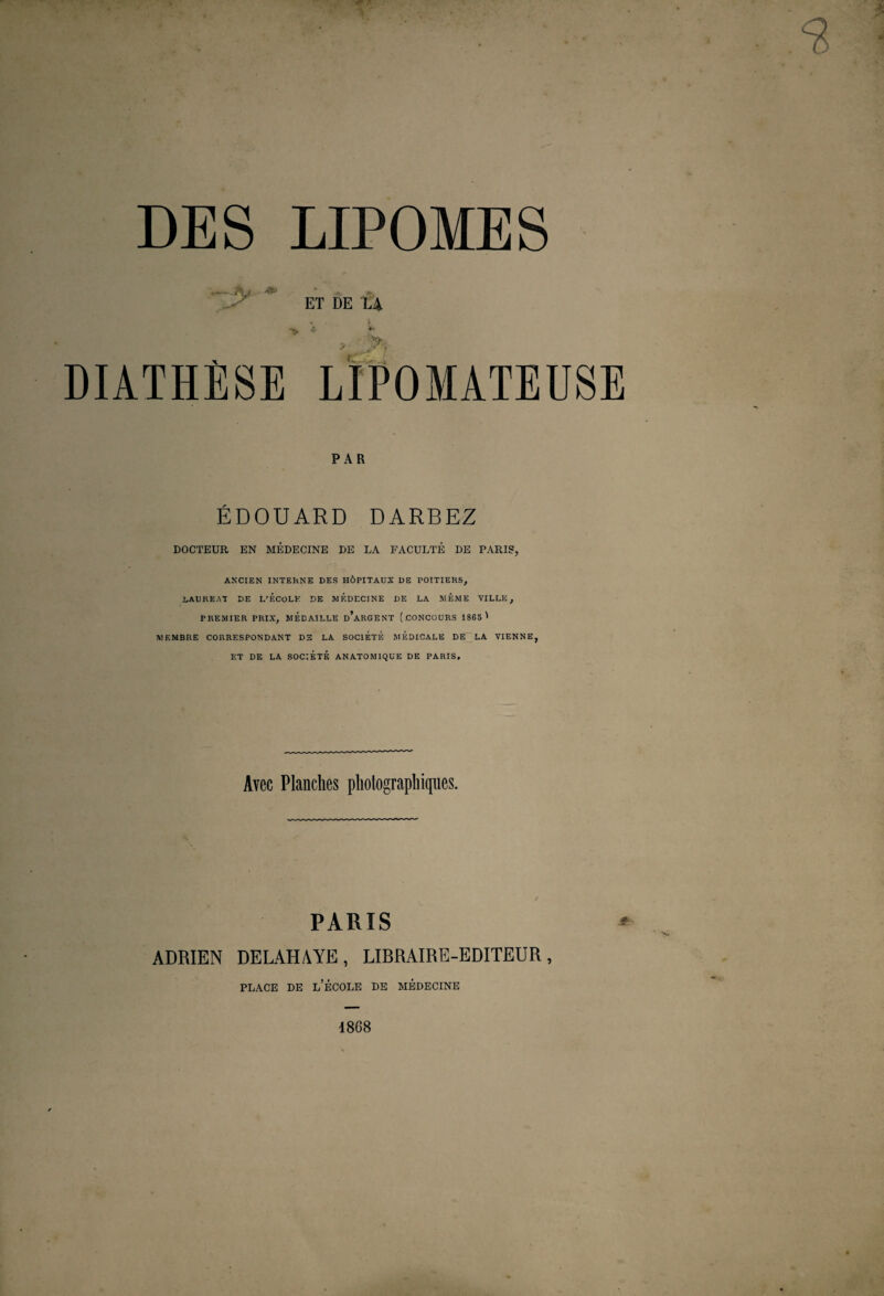 ET DE LA * PAR ÉDOUARD DARBEZ DOCTEUR EN MEDECINE DE LA FACULTE DE PARIS, ANCIEN INTERNE DES HÔPITAUX DE POITIERS, .LAUREAT DE L’ÉCOLE DE MEDECINE DE LA MÊME VILLE, PREMIER PRIX, MÉDAILLE d’aRGENT (.CONCOURS 1865 ' MEMBRE CORRESPONDANT DS LA SOCIÉTÉ MÉDICALE DE LA VIENNE, ET DE LA SOCIÉTÉ ANATOMIQUE DE PARIS, Avec Planches photographiques. PARIS ADRIEN DELAHAYE, LIBRAIRE-EDITEUR, place de l’école de médecine 1868