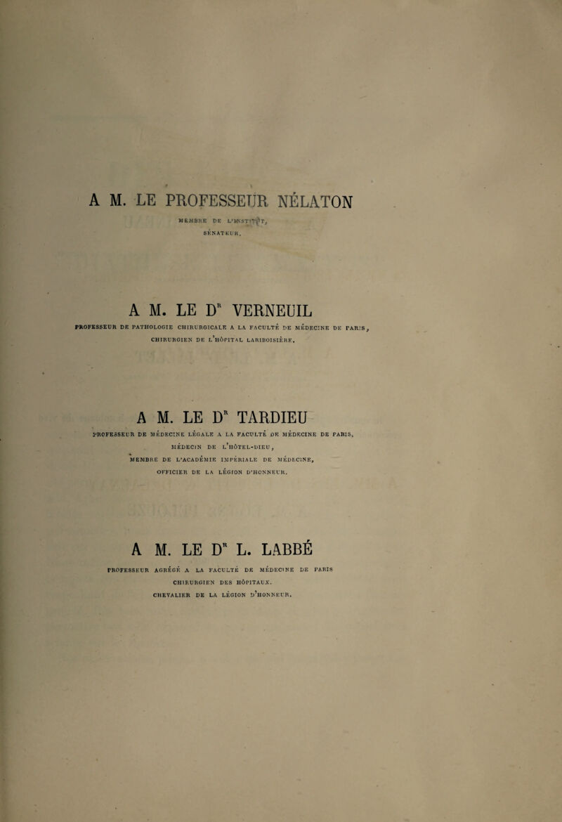 f \ A M. LE PROFESSEUR NÉLATON MEMBRE DE L’kNSTIT^T, SÉNATEUR. A M. LE DR VERNEÜIL PROFESSEUR DE PATHOLOGIE CHIRURGICALE A LA FACULTÉ DE MEDECINE DE PARIS y CHIRURGIEN DE l’hÔPITAL LARIBOISIÈRE. A M. LE D* TARDIEU l'ROFESSEUR DE MEDECINE LEGALE A LA FACULTE DE MEDECINE DE PARIS, MÉDECIN DE l’hÔTEL-DIEU , MEMBRE DE L’ACADEMIE IMPERIALE DE MEDECINE, OFFICIER DE LA LEGION D’HONNEUR. A M. LE D L. LABBÉ PROFESSEUR AGREGE A LA FACULTE DE MEDECINE DE PARIS CHIRURGIEN DES HÔPITAUX. CHEVALIER DE LA LEGION d’hONNEUR.