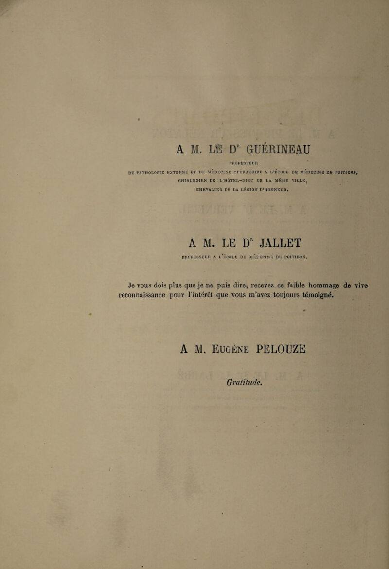 A M. LS D' GUERINEAU PROFESSEUR t>E PATHOLOGIE EXTERNE ET DE MEDECINE OPERATOIRE A L’ECOLE DE MEDECINE DE POITIERS, CHIRURGIEN DE L’HÔTEL—DIE U DE LA MEME VILLE, CHEVALIER DE LA LEGION D’HONNEUR. A M. LE D” JALLET PROFESSEUR A l’ÉCOLE DE MÉDECINE DK POITIERS. Je vous dois plus que je ne puis dire, recevez ce faible hommage de vive reconnaissance pour l’intérêt que vous m’avez toujours témoigné. A M. Eugène PELOUZE Gratitude.