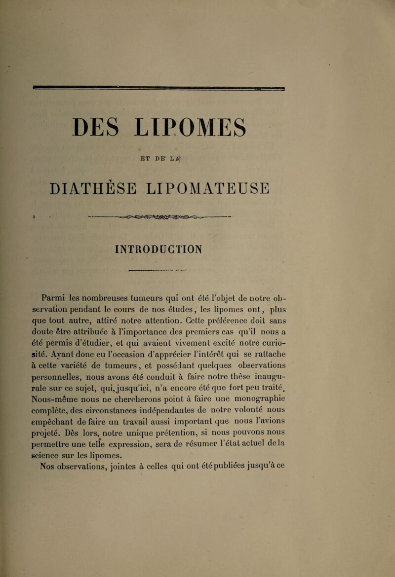 ET DE LA' DIATHÈSE LIPOMATEUSE » • --^--— INTRODUCTION Parmi les nombreuses tumeurs qui ont été l’objet de notre ob¬ servation pendant le cours de nos études, les lipomes ont,, plus que tout autre, attiré notre attention. Cette préférence doit sans doute être attribuée à l’importance des premiers cas qu’il nous a été permis d’étudier, et qui avaient vivement excité notre curio¬ sité. Ayant donc eu l’occasion d’apprécier l’intérêt qui se rattache à cette variété de tumeurs, et possédant quelques observations personnelles, nous avons été conduit à faire notre thèse inaugu¬ rale sur ce sujet, qui, jusqu’ici, n’a encore été que fort peu traité. Nous-même nous ne chercherons point à faire une monographie complète, des circonstances indépendantes de notre volonté nous empêchant défaire un travail aussi important que nous l’avions projeté. Dès lors, notre unique prétention, si nous pouvons nous permettre une telle expression, sera de résumer l’état actuel delà science sur les lipomes. Nos observations, jointes à celles qui ont été publiées jusqu’à ce