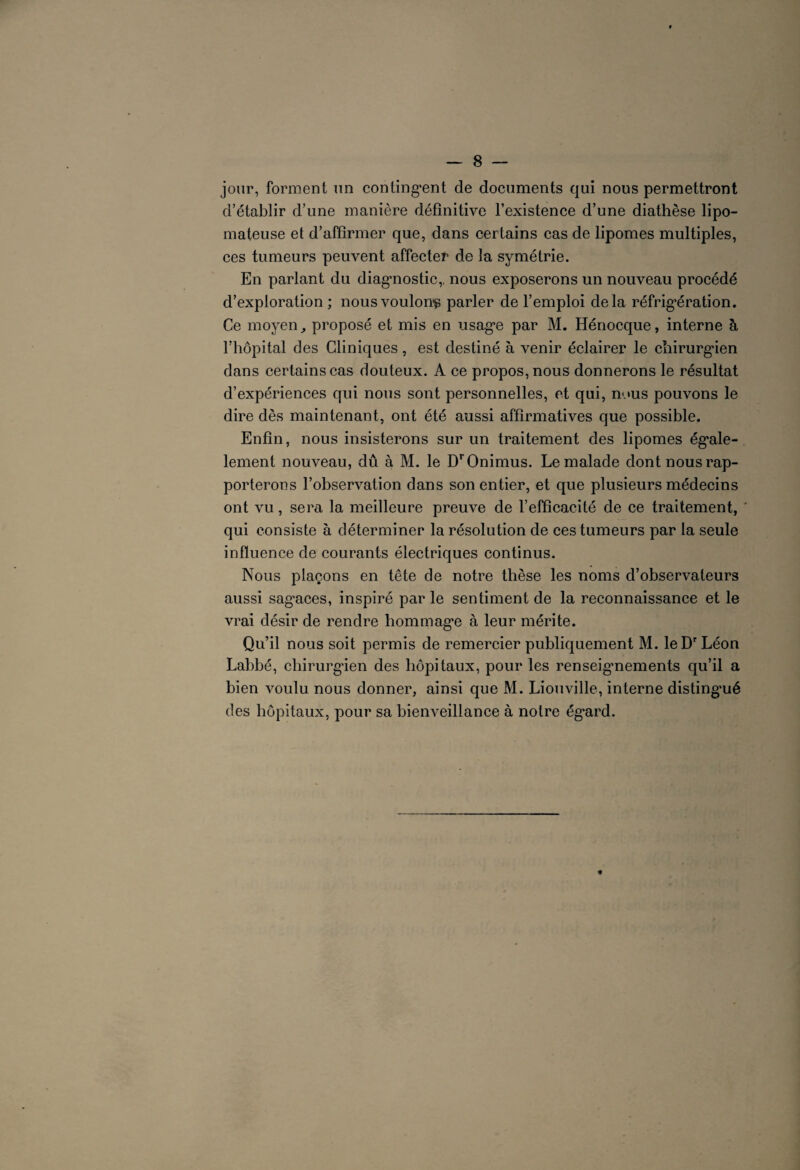 jour, forment un contingent de documents qui nous permettront d’établir d’une manière définitive l’existence d’une diathèse lipo- mateuse et d’affirmer que, dans certains cas de lipomes multiples, ces tumeurs peuvent affecter de la symétrie. En parlant du diagnostic,, nous exposerons un nouveau procédé d’exploration ; nous voulons parler de l’emploi delà réfrigération. Ce moyen, proposé et mis en usage par M. Hénocque, interne à l’hôpital des Cliniques, est destiné à venir éclairer le chirurgien dans certains cas douteux. A ce propos, nous donnerons le résultat d’expériences qui nous sont personnelles, et qui, nous pouvons le dire dès maintenant, ont été aussi affirmatives que possible. Enfin, nous insisterons sur un traitement des lipomes égale- lement nouveau, dû à M. le DrOnimus. Le malade dont nous rap¬ porterons l’observation dans son entier, et que plusieurs médecins ont vu, sera la meilleure preuve de l’efficacité de ce traitement, qui consiste à déterminer la résolution de ces tumeurs par la seule influence de courants électriques continus. Nous plaçons en tête de notre thèse les noms d’observateurs aussi sagaces, inspiré par le sentiment de la reconnaissance et le vrai désir de rendre hommage à leur mérite. Qu’il nous soit permis de remercier publiquement M. le Dr Léon Labbé, chirurgien des hôpitaux, pour les renseigmements qu’il a bien voulu nous donner, ainsi que M. Liouville, interne distingué des hôpitaux, pour sa bienveillance à notre égard.