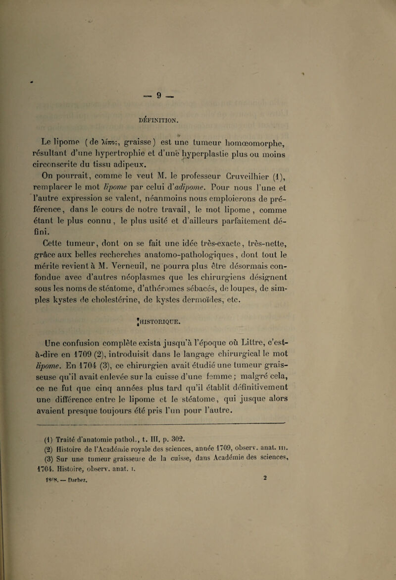 DEFINITION. Le lipome (de >sto;, graisse) est une tumeur homœomorphe, résultant d’une hypertrophie et d’une hyperplastie plus ou moins circonscrite du tissu adipeux. On pourrait, comme le veut M. le professeur Crnveilhier (1), remplacer le mot lipome par celui d'adipome. Pour nous l’une et l’autre expression se valent, néanmoins nous emploierons de pré¬ férence, dans le cours de notre travail, le mot lipome, comme étant le plus connu, le plus usité et d’ailleurs parfaitement dé¬ fini. Cette tumeur, dont on se fait une idée très-exacte, très-nette, grâce aux belles recherches anatomo-pathologiques, dont tout le mérite revient à M. Verneuil, ne pourra plus être désormais con¬ fondue avec d’autres néoplasmes que les chirurgiens désignent sous les noms de stéatome, d’athéromes sébacés, de loupes, de sim¬ ples kystes de cholestérine, de kystes dermoïdes, etc. JHISTORIQUE. Une confusion complète exista jusqu’à l’époque où Littré, c’est- à-dire en 1709 (2), introduisit dans le langage chirurgical le mot lipome. En 1704 (3), ce chirurgien avait étudié une tumeur grais¬ seuse qu’il avait enlevée sur la cuisse d’une femme ; malgré cela, ce ne fut que cinq années plus tard qu’il établit définitivement une différence entre le lipome et le stéatome, qui jusque alors avaient presque toujours été pris l’un pour l’autre. (1) Traité d’anatomie pathol., t. III, p. 302. (2) Histoire de l’Académie royale des sciences, année 1709, observ. anat. m. (3) Sur une tumeur graisseuse de la cuisse, dans Académie des sciences, 1704. Histoire, observ. anat. i. 1SrS. — Oarbez, 2