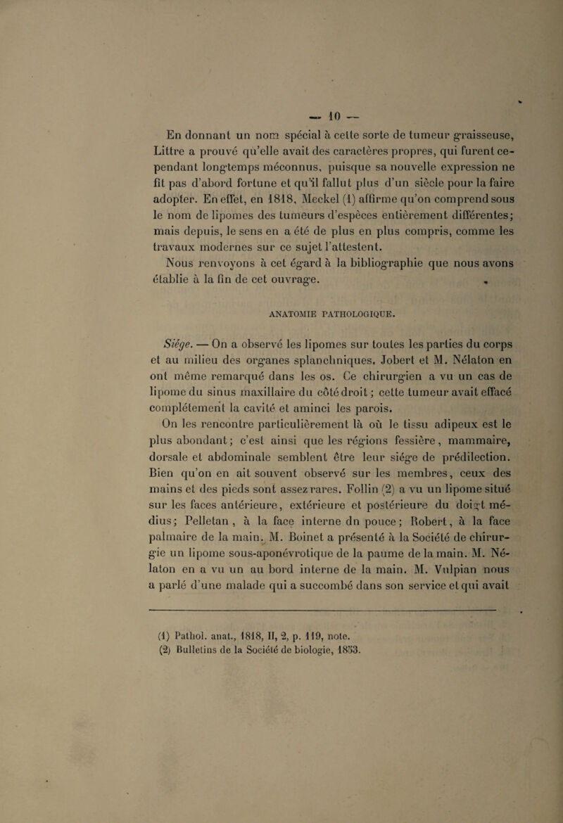 En donnant un nom spécial à celte sorte de tumeur graisseuse, Littré a prouvé qu’elle avait des caractères propres, qui furent ce¬ pendant longtemps méconnus, puisque sa nouvelle expression ne fît pas d’abord fortune et qu’il fallut plus d’un siècle pour la faire adopter. En effet, en 1818, Meckel (1) affirme qu’on comprend sous le nom de lipomes des tumeurs d’espèces entièrement différentes; mais depuis, le sens en a été de plus en plus compris, comme les travaux modernes sur ce sujet l’attestent. Nous renvoyons à cet ég’ard à la bibliographie que nous avons élablie à la fin de cet ouvrag'e. ANATOMIE PATHOLOGIQUE. Siège. — On a observé les lipomes sur toutes les parties du corps et au milieu des org'anes splanchniques, Jobert et M. Nélaton en ont même remarqué dans les os. Ce chirurgien a vu un cas de lipome du sinus maxillaire du côté droit ; cette tumeur avait effacé complètement la cavité et aminci les parois. On les rencontre particulièrement là où le tissu adipeux est le plus abondant ; c’est ainsi que les régions fessière, mammaire, dorsale et abdominale semblent être leur siég’e de prédilection. Bien qu’on en ait souvent observé sur les membres, ceux des mains et des pieds sont assez rares. Follin (2) a vu un lipome situé sur les faces antérieure, extérieure et postérieure du doigd mé¬ dius; Pelletan , à la face interne dn pouce; Robert, à la face palmaire de la main. M. Boinet a présenté à la Société de chirur¬ gie un lipome sous-aponévrotique de la paume de la main. M. Né¬ laton en a vu un au bord interne de la main. M. Vulpian nous a parlé d’une malade qui a succombé dans son service et qui avait (1) Pathol, anat., 1818, II, 2, p. 119, note. (2) Bulletins de la Société de biologie, 1853.