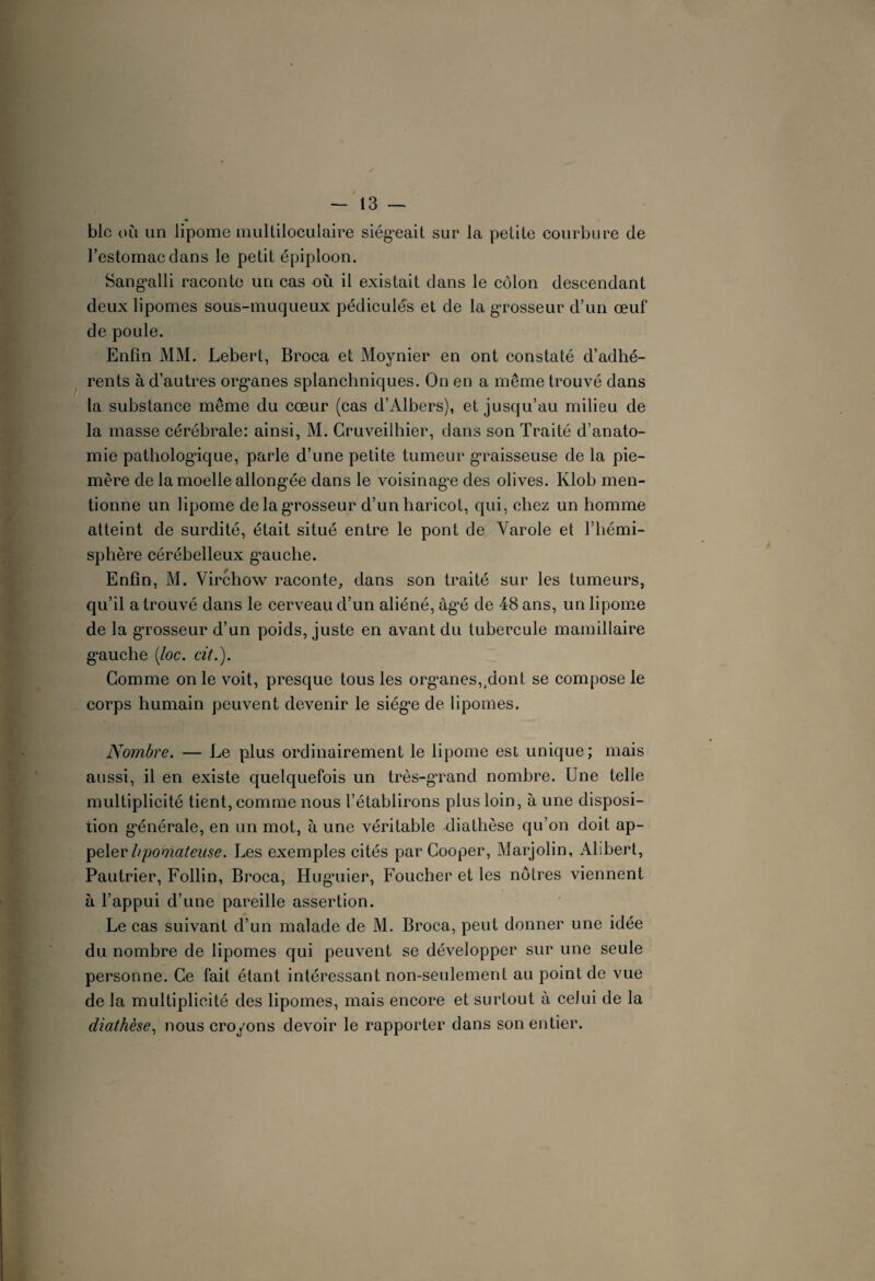 blc où un lipome multiloculaire siégeait sur la petite courbure de l’estomac dans le petit épiploon. Sangalli raconte un cas où il existait dans le côlon descendant deux lipomes sous-muqueux pédicules et de la grosseur d’un œuf de poule. Enfin MM. Lebert, Broca et Moynier en ont constaté d’adhé¬ rents à d’autres organes splanchniques. On en a même trouvé dans la substance même du cœur (cas d’Albers), et jusqu’au milieu de la masse cérébrale: ainsi, M. Cruveilhier, dans son Traité d’anato¬ mie pathologique, parle d’une petite tumeur graisseuse de la pie- mère de la moelle allongée dans le voisinage des olives. Klob men¬ tionne un lipome de la grosseur d’un haricot, qui, chez un homme atteint de surdité, était situé entre le pont de Varole et l’hémi¬ sphère cérébelleux gauche. Enfin, M. Virchow raconte, dans son traité sur les tumeurs, qu’il a trouvé dans le cerveau d’un aliéné, âgé de 48 ans, un lipome de la grosseur d’un poids, juste en avant du tubercule mamillaire gauche (loc. cit.). Comme on le voit, presque tous les organes,,dont se compose le corps humain peuvent devenir le siège de lipomes. Nombre. — Le plus ordinairement le lipome est unique; mais aussi, il en existe quelquefois un très-grand nombre. Une telle multiplicité tient, comme nous l’établirons plus loin, à une disposi- tion générale, en un mot, à une véritable diathèse qu’on doit ap¬ peler hpomatense. Les exemples cités par Cooper, Marjolin, Alibert, Pautrier, Follin, Broca, Huguier, Foucher et les nôtres viennent à l’appui d’une pareille assertion. Le cas suivant d’un malade de M. Broca, peut donner une idée du nombre de lipomes qui peuvent se développer sur une seule personne. Ce fait étant intéressant non-seulement au point de vue de la multiplicité des lipomes, mais encore et surtout à celui de la diathèse, nous croyons devoir le rapporter dans son entier.