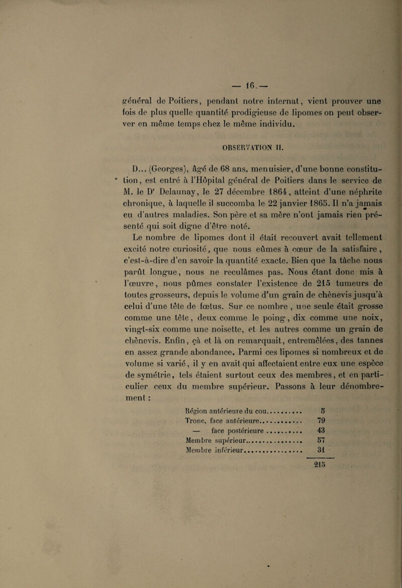 16.— général de Poitiers, pendant notre internat, vient prouver une fois de plus quelle quantité prodigieuse de lipomes on peut obser¬ ver en même temps chez le même individu. OBSERVATION II. D... (Georges), âgé de 68 ans, menuisier, d’une bonne constitu- * tion, est entré à l’Hôpital g’énéral de Poitiers dans le service de M. le Dr Delaunay, le 27 décembre 1864, atteint d’une néphrite chronique, à laquelle il succomba le 22 janvier 1865. Il n’a jamais eu d’autres maladies. Son père et sa mère n’ont jamais rien pré¬ senté qui soit digme d’êfre noté. Le nombre de lipomes dont il était recouvert avait tellement excité notre curiosité, que nous eûmes à cœur de la satisfaire, c’est-à-dire d’en savoir la quantité exacte. Bien que la tâche nous parût longue, nous ne reculâmes pas. Nous étant donc mis à l’œuvre, nous pûmes constater l’existence de 215 tumeurs de toutes grosseurs, depuis le volume d’un grain de chènevis jusqu’à celui d’une tête de fœtus. Sur ce nombre , une seule était grosse comme une tête, deux comme le poing, dix comme une noix, vingt-six comme une noisette, et les autres comme un grain de chènevis. Enfin, çà et là on remarquait, entremêlées, des tannes en assez grande abondance. Parmi ces lipomes si nombreux et de volume si varié, il y en avait qui affectaient entre eux une espèce de symétrie, tels étaient surtout ceux des membres, et en parti¬ culier ceux du membre supérieur. Passons à leur dénombre¬ ment : Région antérieure du cou.. 5 Tronc, face antérieure. 79 — face postérieure. 43 Membre supérieur. 57 Membre inférieur. 31 215