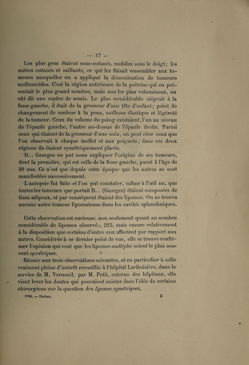 Les plus gros étaient sous-eutanés, mobiles sous le doigd; les autres cutanés et saillants, ce qui les faisait ressembler aux tu¬ meurs auxquelles on a appliqué la dénomination de tumeurs molluscoïdes. C’est la région antérieure de la poitrine qui en pré¬ sentait le plus grand nombre, mais non les plus volumineux, on eût dit une espèce de semis. Le plus considérable siégeait à la fesse gauche, il était de la grosseur d’une tête d’enfant; point de changement de couleur à la peau, mollesse élastique et légèreté de la tumeur. Ceux du volume du poing existaient, l’un au niveau de l’épaule gauche, l’autre au-dessus de l’épaule droite. Parmi ceux qui étaient de la grosseur d’une noix, on peut citer ceux que l’on observait à chaque mollet et aux poignets ; dans ces deux régions ils étaient symétriquement placés. D... Georges ne put nous expliquer l’origine de ses tumeurs, dont la première, qui est celle de la fesse gauche, parut à l’âge de 30 ans. Ce n’est que depuis cette époque que les autres se sont manifestées successivement. L'autopsie fut faite et l’on put constater, même à l’œil nu, que toutes les tumeurs que portait D... (Georges) étaient composées de tissu adipeux, et par conséquent étaient des lipomes. On ne trouva aucune autre tumeur lipomateuse dans les cavités splanchniques. Cette observation est curieuse, non seulement quant au nombre considérable de lipomes observés, 215, mais encore relativement à la disposition que certains d’entre eux affectent par rapport aux autres. Considérée à ce dernier point de vue, elle se trouve confir¬ mer l’opinion qui veut que les lipomes multiples soient le plus sou¬ vent symétriques. 5 Réunie aux trois observations suivantes, et en particulier à celle vraiment pleine d’intérêt recueillie à l’hôpital Lariboisière, dans le service de M. Verneuil, par M. Petit, externe des hôpitaux, elle vient lever les doutes qui pouvaient exister dans l’idée de certains chirurgiens sur la question des lipomes symétriques. — Darbez. 3