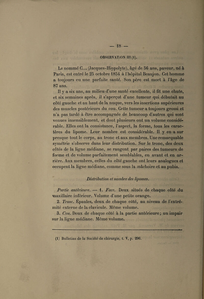 OBSERVATION III (1). Le nommé G... (Jacques-Hippolyte), âgé de 56 ans, paveur, né à Paris, est entré le 25 octobre 1854 à l’hôpital Beaujon. Cet homme a toujours eu une parfaite santé. Son père est mort à l’âge de 87 ans. Il y a six ans, au milieu d’une santé excellente, il fît une chute, et six semaines après, il s’aperçut d’une tumeur qui débutait au côté gauche et au haut de la nuque, vers les insertions supérieures des muscles postérieurs du cou. Cette tumeur a toujours grossi et n’a pas tardé à être accompagnée de beaucoup d’autres qui sont venues insensiblement, et dont plusieurs ont un volume considé¬ rable. Elles ont la consistance, l’aspect, la forme, tous les carac¬ tères du lipome. Leur nombre est considérable. Il y en a sur presque tout le corps, au tronc et aux membres. Une remarquable svmétrie s’observe dans leur distribution. Sur le tronc, des deux «j  côtés de la ligne médiane, se rang*ent par paires des tumeurs de forme et de volume parfaitement semblables, en avant et en ar¬ rière. Aux membres, celles du côté gauche ont leurs analogies et occupent la ligne médiane, comme sous la mâchoire et au pubis. Distribution et nombre des lipomes. Partie antérieure. — 1. Face. Deux situés de chaque côté du maxillaire inférieur. Volume d’une petite orange. 2. Tronc. Épaules, deux de chaque côté, au niveau de J’extré- mité externe de la clavicule. Même volume. 3. Cou. Deux de chaque côté à la partie antérieure; un impair sur la ligne médiane. Même volume. (1) Bulletins de la Société de chirurgie, t. V, p. 296.