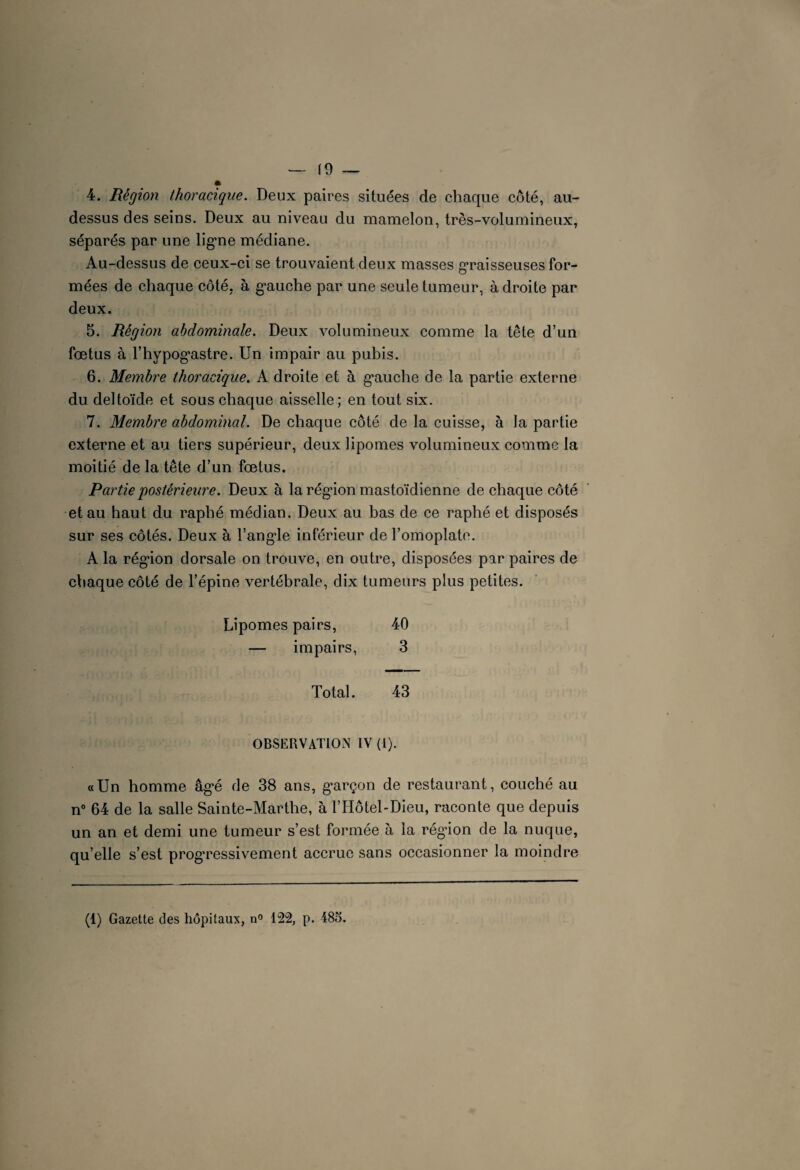 4. Région thoracique. Deux paires situées de chaque côté, au- dessus des seins. Deux au niveau du mamelon, très-volumineux, séparés par une lig*ne médiane. Au-dessus de ceux-ci se trouvaient deux masses graisseuses for¬ mées de chaque côté, à g*auche par une seule tumeur, adroite par deux. 5. Région abdominale. Deux volumineux comme la tête d’un foetus à l’hypog’astre. Un impair au pubis. 6. Membre thoracique. A droite et à g’auche de la partie externe du deltoïde et sous chaque aisselle; en tout six. 7. Membre abdominal. De chaque côté de la cuisse, à la partie externe et au tiers supérieur, deux lipomes volumineux comme la moitié de la tête d’un fœtus. Partie 'postérieure. Deux à la rég’ion mastoïdienne de chaque côté et au haut du raphé médian. Deux au bas de ce raphé et disposés sur ses côtés. Deux à l'angle inférieur de l’omoplate. A la rég’ion dorsale on trouve, en outre, disposées par paires de chaque côté de l’épine vertébrale, dix tumeurs plus petites. Lipomes pairs, 40 — impairs, 3 Total. 43 OBSERVATION IV (l). «Un homme âg*é de 38 ans, g*arçon de restaurant, couché au n° 64 de la salle Sainte-Marthe, à l’Hôtel-Dieu, raconte que depuis un an et demi une tumeur s’est formée à la rég’ion de la nuque, qu’elle s’est progressivement accrue sans occasionner la moindre (1) Gazette des hôpitaux, n° 122, p. 485.