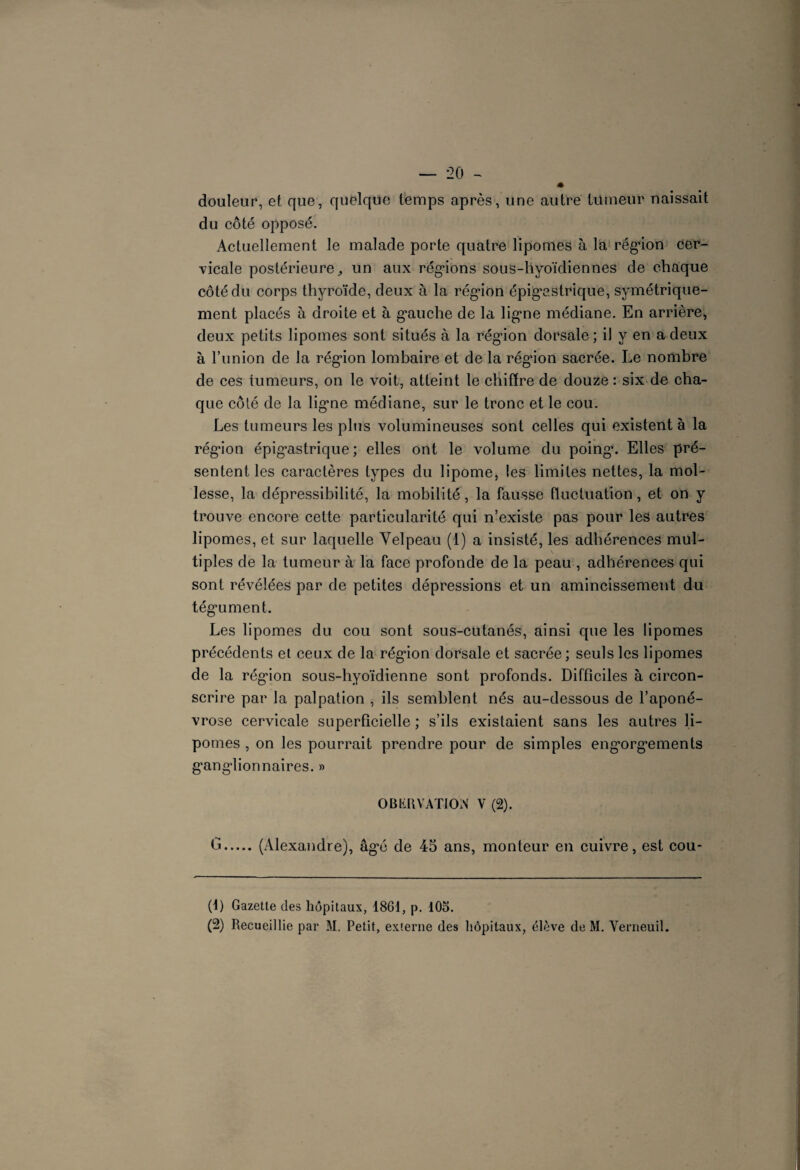 m douleur, et que, quelque temps après, une autre tüineur naissait du côté opposé. Actuellement le malade porte quatre lipomes à la région cer¬ vicale postérieure,, un aux régions sous-hyoïdiennes de chaque côté du corps thyroïde, deux à la région épigastrique, symétrique¬ ment placés à droite et à gauche de la ligne médiane. En arrière, deux petits lipomes sont situés à la région dorsale; il y en a deux à l’union de la région lombaire et de la régaon sacrée. Le nombre de ces tumeurs, on le voit, atteint le chiffre de douze : six de cha¬ que côté de la ligne médiane, sur le tronc et le cou. Les tumeurs les plus volumineuses sont celles qui existent à la région épigastrique ; elles ont le volume du poing. Elles pré¬ sentent les caractères types du lipome, les limites nettes, la mol¬ lesse, la dépressibilité, la mobilité, la fausse fluctuation, et on y trouve encore cette particularité qui n’existe pas pour les autres lipomes, et sur laquelle Velpeau (1) a insisté, les adhérences mul¬ tiples de la tumeur à la face profonde de la peau , adhérences qui sont révélées par de petites dépressions et un amincissement du tégument. Les lipomes du cou sont sous-cutanés, ainsi que les lipomes précédents et ceux de la région dorsale et sacrée; seuls les lipomes de la région sous-hyoïdienne sont profonds. Difficiles à circon¬ scrire par la palpation , ils semblent nés au-dessous de l’aponé¬ vrose cervicale superficielle ; s’ils existaient sans les autres li¬ pomes , on les pourrait prendre pour de simples engorgements ganglionnaires. » OBKltVATIOiV V (2). G.(Alexandre), âgé de 45 ans, monteur en cuivre, est cou- (t) Gazette des hôpitaux, 18Gt, p. lOo. (2) Recueillie par M. Petit, externe des hôpitaux, élève de M. Yerneuil.
