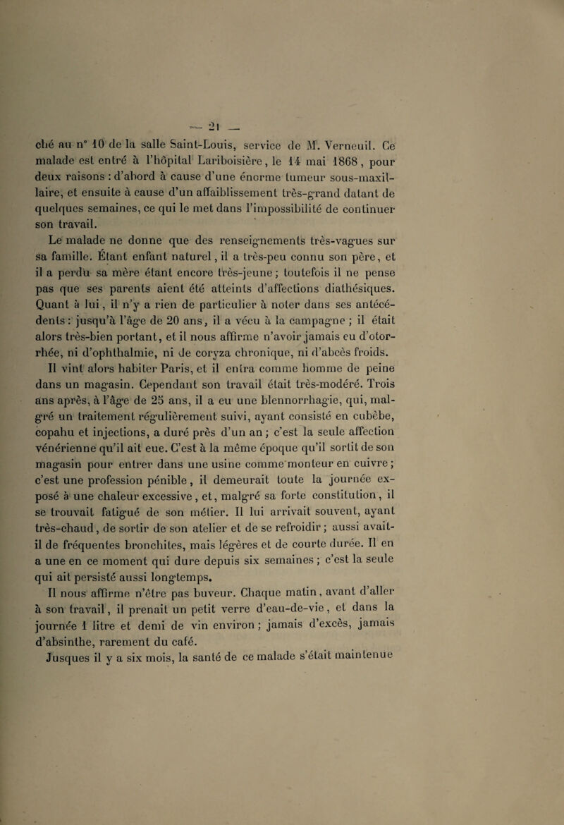 ohé au n° 10 de la salle Saint-Louis, service de M. Verneuil. Ce malade est entré à l’hôpital Lariboisière, le 14 mai 1868, pour deux raisons : d’abord à cause d’une énorme tumeur sous-maxil¬ laire, et ensuite à cause d’un affaiblissement très-grand datant de quelques semaines, ce qui le met dans l’impossibilité de continuer son travail. Le malade ne donne que des renseignements très-vagues sur sa famille. Etant enfant naturel, il a très-peu connu son père, et il a perdu sa mère étant encore très-jeune ; toutefois il ne pense pas que ses parents aient été atteints d’affections diathésiques. Quant à lui, il n’y a rien de particulier à noter dans ses antécé¬ dents : jusqu’à l’âge de 20 ans, il a vécu à la campagne ; il était alors très-bien portant, et il nous affirme n’avoir jamais eu d’otor- rhée, ni d’ophthalmie, ni de coryza chronique, ni d’abcès froids. Il vint alors habiter Paris, et il entra comme homme de peine dans un magasin. Cependant son travail était très-modéré. Trois ans après, à l’âge de 25 ans, il a eu une blennorrhagie, qui, mal¬ gré un traitement régulièrement suivi, ayant consisté en cubèbe, copahu et injections, a duré près d’un an ; c’est la seule affection vénérienne qu’il ait eue. C’est à la même époque qu’il sortit de son magasin pour entrer dans une usine comme monteur en cuivre; c’est une profession pénible, il demeurait toute la journée ex¬ posé à une chaleur excessive, et, malgré sa forte constitution, il se trouvait fatigué de son métier. Il lui arrivait souvent, ayant très-chaud, de sortir de son atelier et de se refroidir ; aussi avait- il de fréquentes bronchites, mais légères et de courte durée. Il en a une en ce moment qui dure depuis six semaines ; c’est la seule qui ait persisté aussi longtemps. Il nous affirme n’être pas buveur. Chaque matin, avant d’aller à son travail, il prenait un petit verre d’eau-de-vie, et dans la journée 1 litre et demi de vin environ ; jamais d’excès, jamais d’absinthe, rarement du café. Jusques il y a six mois, la santé de ce malade s était maintenue