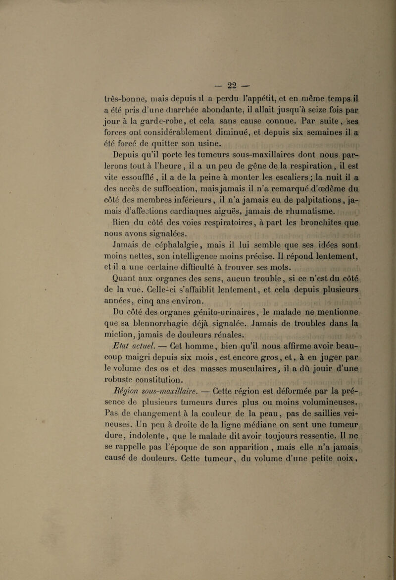 très-bonne, mais depuis il a perdu l’appétit, et en même temps il a été pris d’une diarrhée abondante, il allait jusqu’à seize fois par jour à la garde-robe, et cela sans cause connue. Par suite, ses forces ont considérablement diminué, et depuis six semaines il a été forcé de quitter son usine. Depuis qu’il porte les tumeurs sous-maxillaires dont nous par¬ lerons tout à l’heure , il a un peu de gêne de la respiration, il est vite essoufflé , il a de la peine à monter les escaliers ; la nuit il a des accès de suffocation, mais jamais il n’a remarqué d’œdème du côté des membres inférieurs, il n’a jamais eu de palpitations, ja¬ mais d’affections cardiaques aig*uës, jamais de rhumatisme. Rien du côté des voies respiratoires, à part les bronchites que nous avons signalées. Jamais de céphalalgie, mais il lui semble que ses idées sont moins nettes, son intelligence moins précise. Il répond lentement, et il a une certaine difficulté à trouver ses mots. Quant aux organes des sens, aucun trouble, si ce n’est du côté de la vue. Celle-ci s’affaiblit lentement, et cela depuis plusieurs années, cinq ans environ. Du côté des organes génito-urinaires, le malade ne mentionne que sa blennorrhagie déjà signalée. Jamais de troubles dans la miction, jamais de douleurs rénales. Etat actuel. — Cet homme, bien qu’il nous affirme avoir beau- coup maigri depuis six mois, est encore gros, et, à en juger par le volume des os et des masses musculaires, il a dû jouir d’une robuste constitution. Région sous-maxillaire. — Cette région est déformée par la pré¬ sence de plusieurs tumeurs dures plus ou moins volumineuses. Pas de changement à la couleur de la peau, pas de saillies vei¬ neuses. Un peu à droite de la ligne médiane on sent une tumeur dure, indolente, que le malade dit avoir toujours ressentie. 11 ne se rappelle pas l’époque de son apparition , mais elle n’a jamais causé de douleurs. Cette tumeur, du volume d’une petite noix,
