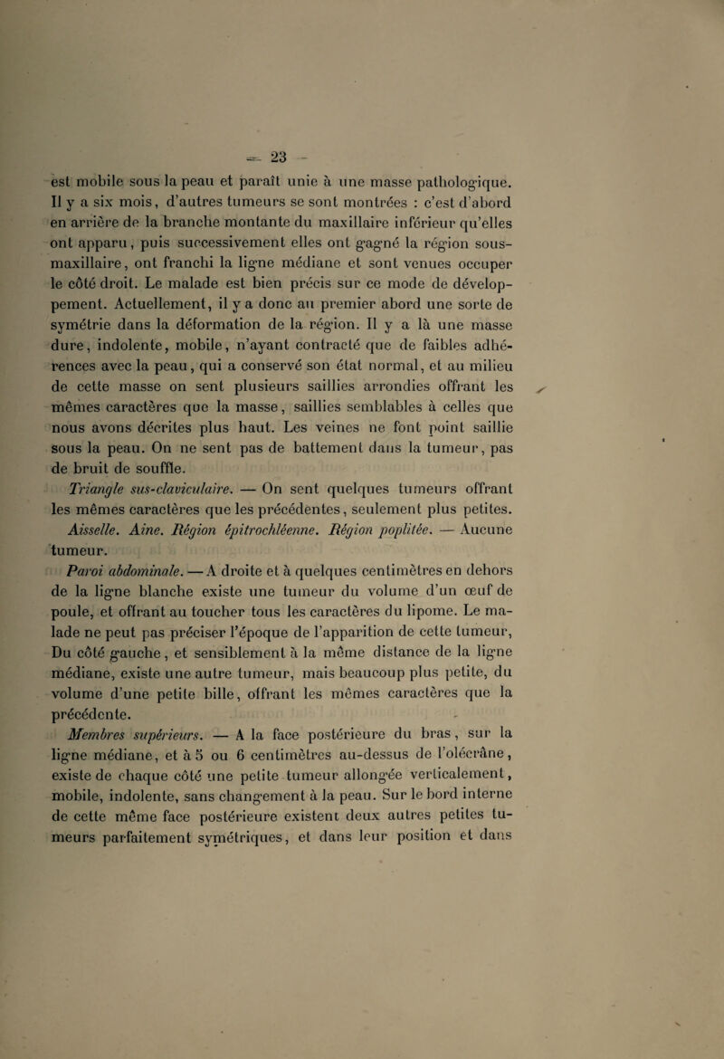 est mobile sous la peau et paraît unie à une masse pathologique. Il y a six mois, d’autres tumeurs se sont montrées : c’est d’abord en arrière de la branche montante du maxillaire inférieur qu’elles ont apparu, puis successivement elles ont g’agné la région sous- maxillaire, ont franchi la ligne médiane et sont venues occuper le côté droit. Le malade est bien précis sur ce mode de dévelop¬ pement. Actuellement, il y a donc au premier abord une sorte de symétrie dans la déformation de la région. Il y a là une masse dure, indolente, mobile, n’ayant contracté que de faibles adhé¬ rences avec la peau, qui a conservé son état normal, et au milieu de cette masse on sent plusieurs saillies arrondies offrant les mêmes caractères que la masse, saillies semblables à celles que nous avons décrites plus haut. Les veines ne font point saillie sous la peau. On ne sent pas de battement dans la tumeur, pas de bruit de souffle. Triangle sus-claviculaire. — On sent quelques tumeurs offrant les mêmes caractères que les précédentes, seulement plus petites. Aisselle. Aine. Région épitrochléenne. Région poplitée. — Aucune tumeur. Paroi abdominale. —A droite et à quelques centimètres en dehors de la ligne blanche existe une tumeur du volume d’un œuf de poule, et offrant au toucher tous les caractères du lipome. Le ma¬ lade ne peut pas préciser l’époque de l’apparition de cette tumeur, Du côté gauche, et sensiblement à la même distance de la ligne médiane, existe une autre tumeur, mais beaucoup plus petite, du volume d’une petite bille, offrant les mêmes caractères que la précédente. Membres supérieurs. — A la face postérieure du bras, sur la ligne médiane, et à 5 ou 6 centimètres au-dessus de l’olécrane, existe de chaque côté une petite tumeur allongée verticalement, mobile, indolente, sans changement à la peau. Sur le bord interne de cette même face postérieure existent deux autres petites tu¬ meurs parfaitement symétriques, et dans leur position et dans
