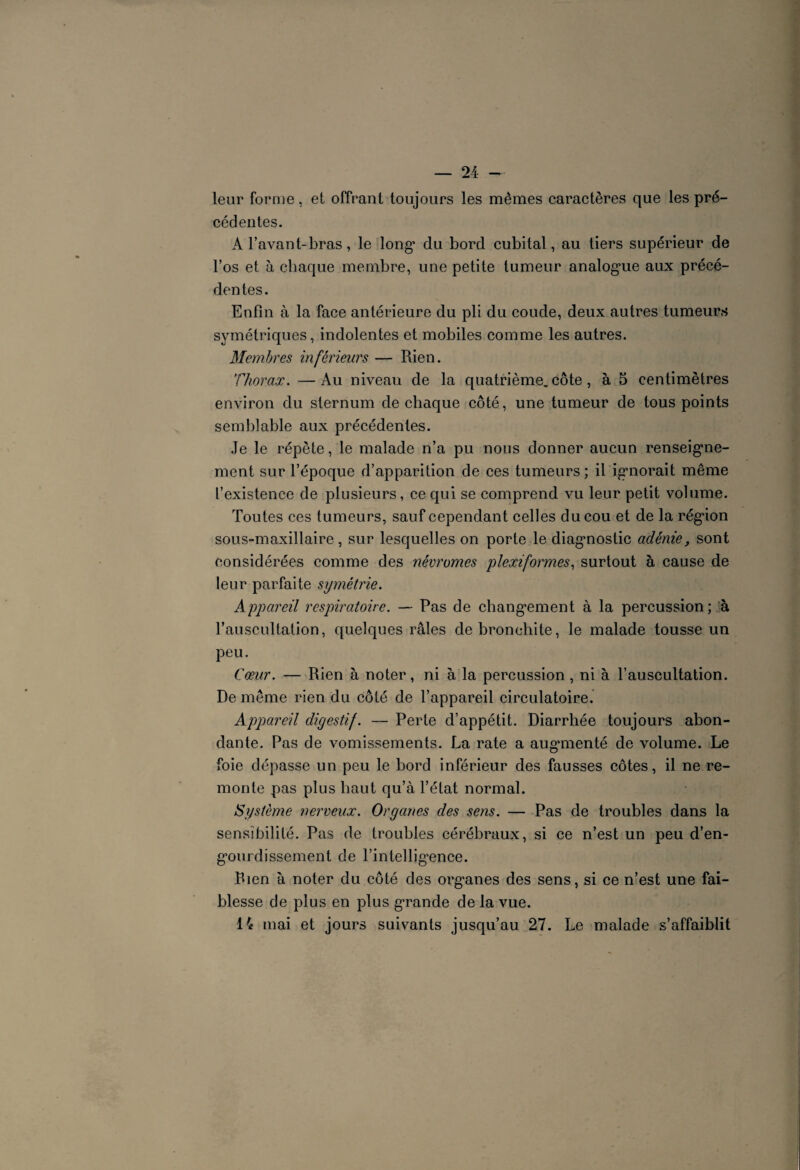 leur forme, et offrant toujours les mêmes caractères que les pré¬ cédentes. A l’avant-bras, le long* du bord cubital, au tiers supérieur de l’os et à chaque membre, une petite tumeur analog*ue aux précé¬ dentes. Enfin à la face antérieure du pli du coude, deux autres tumeurs symétriques, indolentes et mobiles comme les autres. Membres inférieurs — Rien. Thorax. —Au niveau de la quatrième, côte, à 5 centimètres environ du sternum de chaque côté, une tumeur de tous points semblable aux précédentes. Je le répète, le malade n’a pu nous donner aucun renseigne¬ ment sur l’époque d’apparition de ces tumeurs; il ignorait même l’existence de plusieurs, ce qui se comprend vu leur petit volume. Toutes ces tumeurs, sauf cependant celles du cou et de la région sous-maxillaire, sur lesquelles on porte le diagnostic adénie, sont considérées comme des névromes plexiformes, surtout à cause de leur parfaite symétrie. Appareil respiratoire. — Pas de chang*ement à la percussion ; à l’auscultation, quelques râles de bronchite, le malade tousse un peu. Cœur. — Rien à noter, ni à la percussion , ni à l’auscultation. De même rien du côté de l’appareil circulatoire. Appareil digestif. — Perte d’appétit. Diarrhée toujours abon¬ dante. Pas de vomissements. La rate a augmenté de volume. Le foie dépasse un peu le bord inférieur des fausses côtes, il ne re¬ monte pas plus haut qu’à l’état normal. Système nerveux. Organes des sens. — Pas de troubles dans la sensibilité. Pas de troubles cérébraux, si ce n’est un peu d’en- g*ourdissement de rintellig*ence. Rien à noter du côté des org*anes des sens, si ce n’est une fai¬ blesse de plus en plus grande de la vue. 14 mai et jours suivants jusqu’au 27. Le malade s’affaiblit