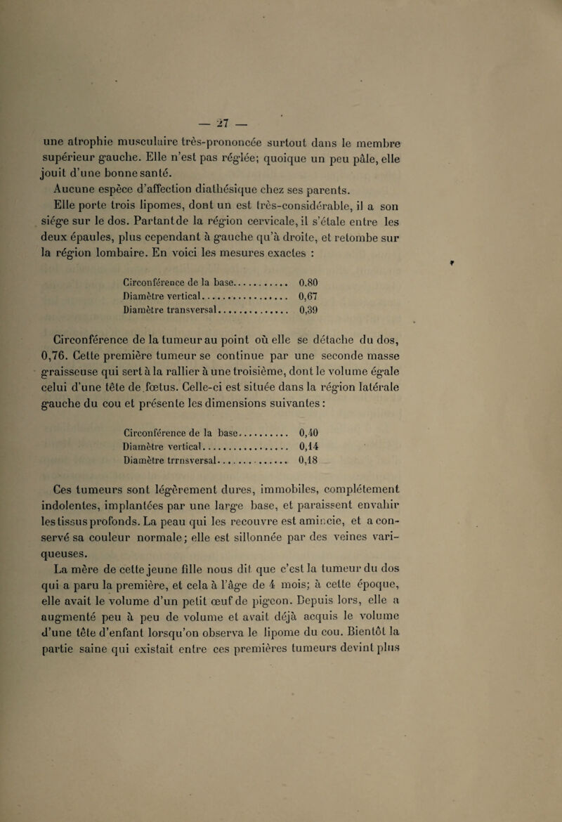 une atrophie musculaire très-prononcée surtout dans le membre supérieur gauche. Elle n’est pas réglée; quoique un peu pâle, elle jouit d’une bonne santé. Aucune espèce d’affection diathésique chez ses parents. Elle porte trois lipomes, dont un est très-considérable, il a son siège sur le dos. Partantde la région cervicale,il s’étale entre les deux épaules, plus cependant à g’auclie qu’à droite, et retombe sur la région lombaire. En voici les mesures exactes : Circonférence de la base. 0.80 Diamètre vertical.. 0,67 Diamètre transversal. 0,39 Circonférence de la tumeur au point où elle se détache du dos, 0,76. Cette première tumeur se continue par une seconde masse graisseuse qui sert à la rallier à une troisième, dont le volume ég^ale celui d’une tête de.fœtus. Celle-ci est située dans la région latérale gauche du cou et présente les dimensions suivantes : Circonférence de la base. 0,40 Diamètre vertical. 0,14 Diamètre trrnsversal.. 0,18 Ces tumeurs sont légèrement dures, immobiles, complètement indolentes, implantées par une large base, et paraissent envahir les tissus profonds. La peau qui les recouvre est amir.cie, et a con¬ servé sa couleur normale; elle est sillonnée par des veines vari¬ queuses. La mère de cette jeune fdle nous dit que c’est la tumeur du dos qui a paru la première, et cela à l’âge de 4 mois; à cette époque, elle avait le volume d’un petit œuf de pig’eon. Depuis lors, elle a augmenté peu à peu de volume et avait déjà acquis le volume d’une tête d’enfant lorsqu’on observa le lipome du cou. Bientôt la partie saine qui existait entre ces premières tumeurs devint plus