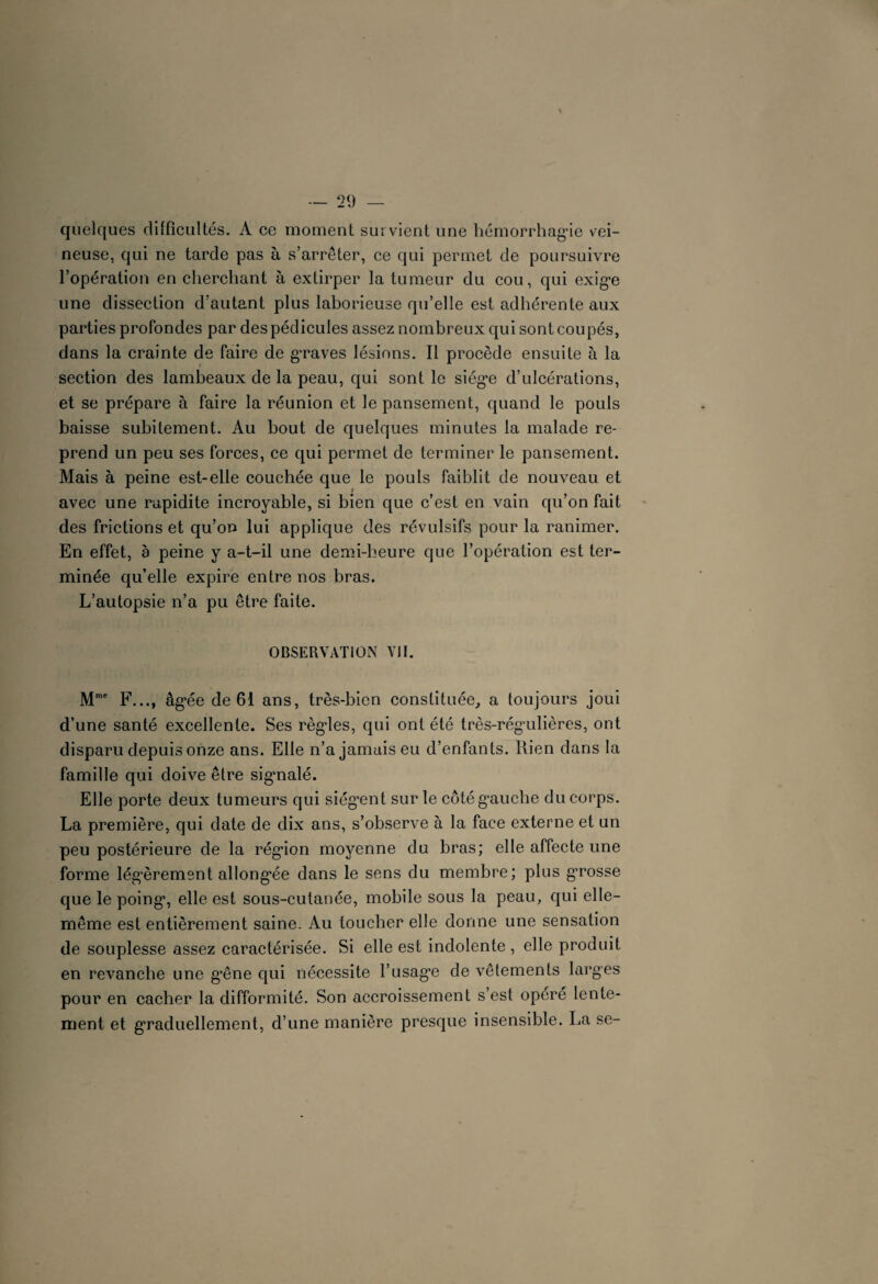 quelques difficultés. A ce moment survient une hémorrhagie vei¬ neuse, qui ne tarde pas à s’arrêter, ce qui permet de poursuivre l’opération en cherchant à extirper la tumeur du cou, qui exige une dissection d’autant plus laborieuse qu’elle est adhérente aux parties profondes par des pédicules assez nombreux qui sont coupés, dans la crainte de faire de graves lésions. Il procède ensuite à la section des lambeaux de la peau, qui sont le siège d’ulcérations, et se prépare à faire la réunion et le pansement, quand le pouls baisse subitement. Au bout de quelques minutes la malade re¬ prend un peu ses forces, ce qui permet de terminer le pansement. Mais à peine est-elle couchée que le pouls faiblit de nouveau et avec une rapidité incroyable, si bien que c’est en vain qu’on fait des frictions et qu’on lui applique des révulsifs pour la ranimer. En effet, à peine y a-t-il une demi-heure que l’opération est ter¬ minée qu’elle expire entre nos bras. L’autopsie n’a pu être faite. OBSERVATION VII. Mme F..., âgée de 61 ans, très-bien constituée, a toujours joui d’une santé excellente. Ses règles, qui ont été très-régulières, ont disparu depuis onze ans. Elle n’a jamais eu d’enfants. Rien dans la famille qui doive être sigmalé. Elle porte deux tumeurs qui siég’ent sur le côté gauche du corps. La première, qui date de dix ans, s’observe à la face externe et un peu postérieure de la région moyenne du bras; elle affecte une forme légèrement allongée dans le sens du membre; plus g’rosse que le poing, elle est sous-cutanée, mobile sous la peau, qui elle- même est entièrement saine. Au toucher elle donne une sensation de souplesse assez caractérisée. Si elle est indolente , elle produit en revanche une g*êne qui nécessite l’usage de vêtements larges pour en cacher la difformité. Son accroissement s’est opéré lente¬ ment et graduellement, d’une manière presque insensible. La se-