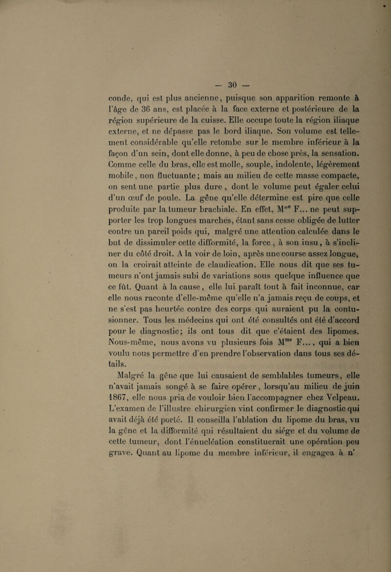 coude, qui est plus ancienne, puisque son apparition remonte à l’âg*e de 36 ans, est placée à la face externe et postérieure de la région supérieure de la cuisse. Elle occupe toute la région iliaque externe, et ne dépasse pas le bord iliaque. Son volume est telle¬ ment considérable qu’elle retombe sur le membre inférieur à la façon d’un sein, dont elle donne, à peu de chose près, la sensation. Comme celle du bras, elle est molle, souple, indolente, légèrement mobile, non fluctuante; mais au milieu de cette masse compacte, on sent une partie plus dure , dont le volume peut égaler celui d’un œuf de poule. La gêne qu’elle détermine est pire que celle produite par la tumeur brachiale. En effet, M,ne F... ne peut sup¬ porter les trop longues marches, étant sans cesse obligée de lutter contre un pareil poids qui, malg’ré une attention calculée dans le but de dissimuler cette difformité, la force , à son insu, à s’incli¬ ner du côté droit. A la voir de loin, après une course assez longme, on la croirait atteinte de claudication. Elle nous dit que ses tu¬ meurs n’ont jamais subi de variations sous quelque influence que ce fut. Quant à la cause, elle lui paraît tout à fait inconnue, car elle nous raconte d’elle-même qu’elle n’a jamais reçu de coups, et ne s’est pas heurtée contre des corps qui auraient pu la contu¬ sionner. Tous les médecins qui ont été consultés ont été d’accord pour le diagnostic; ils ont tous dit que c’étaient des lipomes. Nous-même, nous avons vu plusieurs fois Mme F..., qui a bien voulu nous permettre d’en prendre l’observation dans tous ses dé¬ tails. Malgré la gêne que lui causaient de semblables tumeurs, elle n’avait jamais songé à se faire opérer, lorsqu’au milieu de juin 1867, elle nous pria de vouloir bien l’accompagner chez Velpeau. L’examen de l’illustre chirurgien vint confirmer le diagnostic qui avait déjà été porté. Il conseilla l’ablation du lipome du bras, vu la gêne et la difformité qui résultaient du siège et du volume de cette tumeur, dont l’énucléation constituerait une opération peu grave. Quant au lipome du membre inférieur, il engagœa à n’