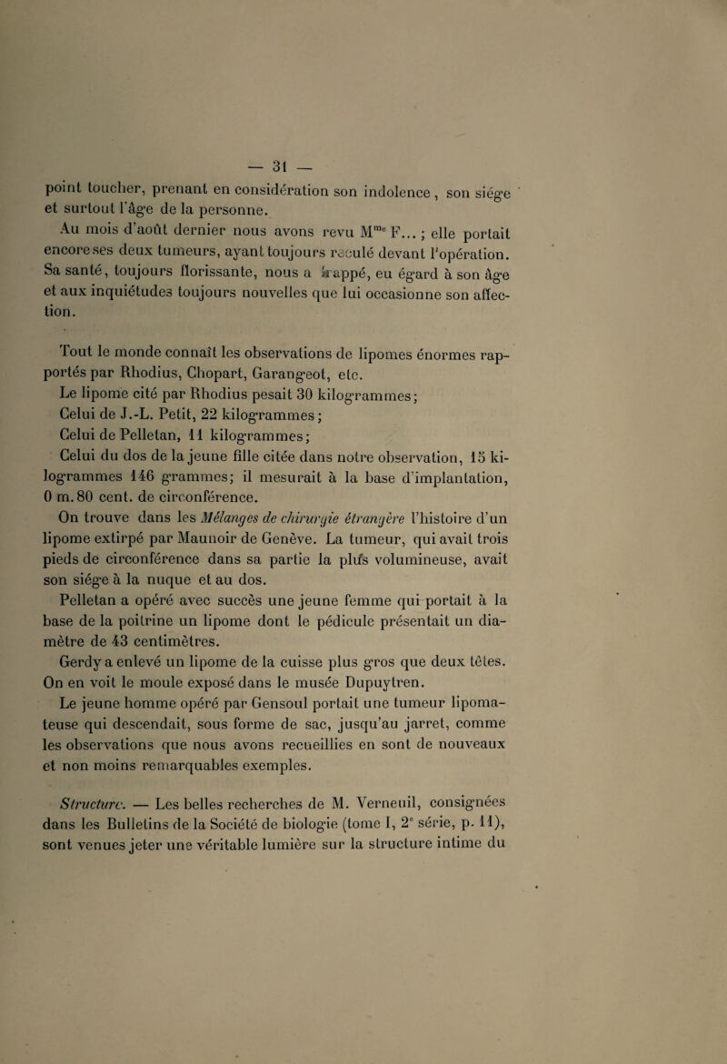 point toucher, prenant en considération son indolence, son siég’e et surtout l’âg*e delà personne. Au mois d août dernier nous avons revu Mrae F... ; elle portait encore ses deux tumeurs, ayant toujours reculé devant l’opération. Sa santé, toujours florissante, nous a Jsrappé, eu ég*ard à son àg*e et aux inquiétudes toujours nouvelles que lui occasionne son affec¬ tion. Tout le monde connaît les observations de lipomes énormes rap¬ portés par Rhodius, Chopart, Garang-eot, etc. Le lipome cité par Rhodius pesait 30 kilogrammes; Celui de J.-L. Petit, 22 kilogrammes; Celui de Pelletan, 11 kilogrammes; Celui du dos de la jeune fille citée dans notre observation, 15 ki¬ logrammes 146 grammes; il mesurait à la base d’implantation, 0 m.80 cent, de circonférence. On trouve dans les Mélanges de chirurgie étrangère l’histoire d’un lipome extirpé par Maunoir de Genève. La tumeur, qui avait trois pieds de circonférence dans sa partie la plifs volumineuse, avait son siég-e à la nuque et au dos. Pelletan a opéré avec succès une jeune femme qui portait à la base de la poitrine un lipome dont le pédicule présentait un dia¬ mètre de 43 centimètres. Gerdy a enlevé un lipome de la cuisse plus gros que deux têtes. On en voit le moule exposé dans le musée Dupuytren. Le jeune homme opéré par Gensoul portait une tumeur lipoma- teuse qui descendait, sous forme de sac, jusqu’au jarret, comme les observations que nous avons recueillies en sont de nouveaux et non moins remarquables exemples. Structure. — Les belles recherches de M. Verneuil, consignées dans les Rulletins de la Société de biologûe (tome I, 2e série, p. Il), sont venues jeter une véritable lumière sur la structure intime du