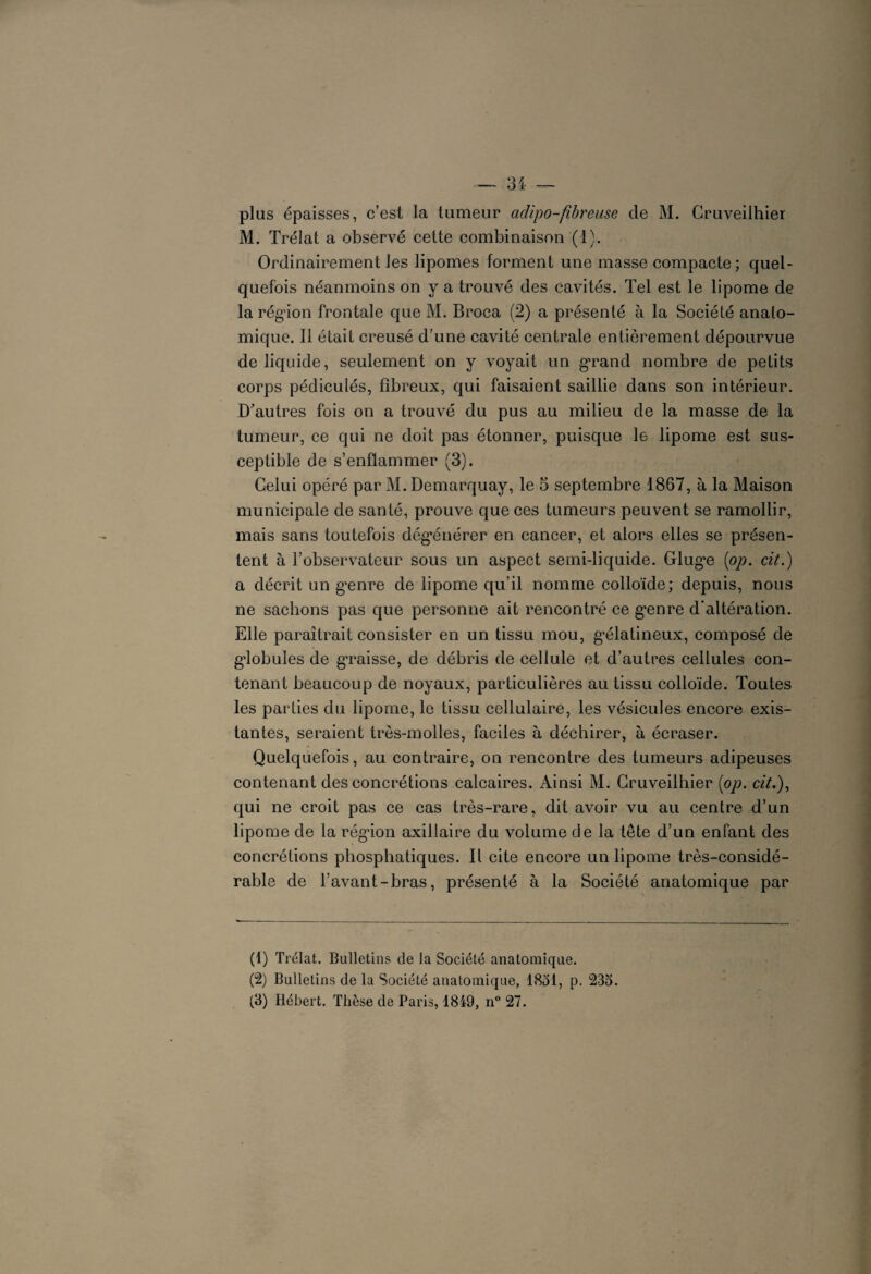 plus épaisses, c’est la tumeur adipo-fibreuse de M. Cruveilhier M. Trélat a observé cette combinaison (1). Ordinairement les lipomes forment une masse compacte; quel¬ quefois néanmoins on y a trouvé des cavités. Tel est le lipome de la région frontale que M. Broca (2) a présenté à la Société anato¬ mique. Il était creusé d’une cavité centrale entièrement dépourvue de liquide, seulement on y voyait un grand nombre de petits corps pédiculés, fibreux, qui faisaient saillie dans son intérieur. D'autres fois on a trouvé du pus au milieu de la masse de la tumeur, ce qui ne doit pas étonner, puisque le lipome est sus¬ ceptible de s’enflammer (3). Celui opéré par M. Demarquay, le 5 septembre 1867, à la Maison municipale de santé, prouve que ces tumeurs peuvent se ramollir, mais sans toutefois dégénérer en cancer, et alors elles se présen¬ tent à l’observateur sous un aspect semi-liquide. Glug'e (op. cit.) a décrit un grnre de lipome qu’il nomme colloïde; depuis, nous ne sachons pas que personne ait rencontré ce g'enre d’altération. Elle paraîtrait consister en un tissu mou, g’élatineux, composé de globules de gTaisse, de débris de cellule et d’autres cellules con¬ tenant beaucoup de noyaux, particulières au tissu colloïde. Toutes les parties du lipome, le tissu cellulaire, les vésicules encore exis¬ tantes, seraient très-molles, faciles à déchirer, à écraser. Quelquefois, au contraire, on rencontre des tumeurs adipeuses contenant des concrétions calcaires. Ainsi M. Cruveilhier (op. «7.), qui ne croit pas ce cas très-rare, dit avoir vu au centre d’un lipome de la région axillaire du volume de la tête d’un enfant des concrétions phosphatiques. Il cite encore un lipome très-considé¬ rable de l’avant-bras, présenté à la Société anatomique par (1) Trélat. Bulletins de la Société anatomique. (2) Bulletins de la Société anatomique, 1851, p. 235. (3) Hébert. Thèse de Paris, 1849, n° 27.