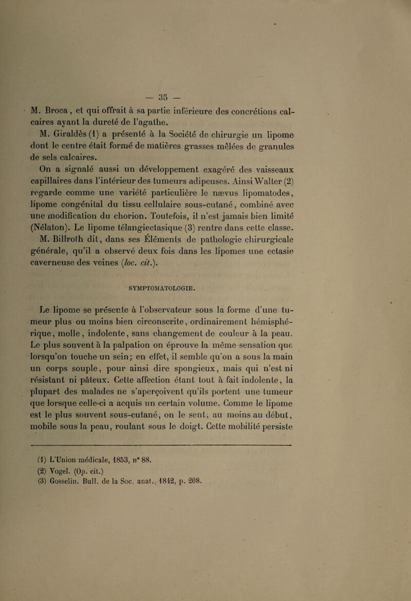 M. Broca , et qui offrait à sa partie inférieure des concrétions cal¬ caires ayant la dureté de l’agathe. M. Giraldès(l) a présenté à la Société de chirurgie un lipome dont le centre était formé de matières grasses mêlées de granules de sels calcaires. On a sig’nalé aussi un développement exag*éré des vaisseaux capillaires dans l’intérieur des tumeurs adipeuses. Ainsi Walter (2) regarde comme une variété particulière le nævus lipomatodes, lipome congénital du tissu cellulaire sous-cutané, combiné avec une modification du chorion. Toutefois, il n’est jamais bien limité (Nélaton). Le lipome télangiectasique (3} rentre dans cette classe. M. Billroth dit, dans ses Eléments de pathologie chirurgicale générale, qu’il a observé deux fois dans les lipomes une ectasie caverneuse des veines (loc. cit.). SYMPTOMATOLOGIE. Le lipome se présente à l’observateur sous la forme d’une tu¬ meur plus ou moins bien circonscrite, ordinairement hémisphé¬ rique, molle, indolente, sans changement de couleur à la peau. Le plus souvent à la palpation on éprouve la même sensation que lorsqu’on touche un sein; en effet, il semble qu’on a sous la main un corps souple, pour ainsi dire spongieux, mais qui n’est ni résistant ni pâteux. Cette affection étant tout à fait indolente, la plupart des malades ne s’aperçoivent qu’ils portent une tumeur que lorsque celle-ci a acquis un certain volume. Comme le lipome est le plus souvent sous-cutané, on le sent, au moins au début, mobile sous la peau, roulant sous le doigt. Cette mobilité persiste fl) L’Union médicale, 1853, n° 88. (2) Vogel. (Op. cit.) (3) Gosselin. Bull, de la Soc. anat., 1812, p. 208.