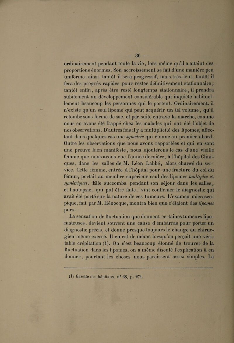 ordinairement pendant toute la vie, lors même qu’il a atteint des proportions énormes. Son accroissement se fait d’une manière peu uniforme; ainsi, tantôt il sera progressif, mais très-lent, tantôt il fera des progrès rapides pour rester définitivement stationnaire ; tantôt enfin, après être resté longtemps stationnaire, il prendra subitement un développement considérable qui inquiète habituel¬ lement beaucoup les personnes qui le portent. Ordinairement, il n’existe qu’un seul lipome qui peut acquérir un tel volume, qu’il retombe sous forme de sac, et par suite entrave la marche, comme nous en avons été frappé chez les malades qui ont été l’objet de nos observations. D’autres fois il y a multiplicité des lipomes, affec¬ tant dans quelques cas une symétrie qui étonne au premier abord. Outre les observations que nous avons rapportées et qui en sont une preuve bien manifeste, nous ajouterons le cas d’une vieille femme que nous avons vue l’année dernière, à l’hôpital des Clini¬ ques, dans les salles de M. Léon Labbé, alors chargé du ser¬ vice. Cette femme, entrée à l’hôpital pour une fracture du col du fémur, portait au membre supérieur seul des lipomes multiples et symétriques. Elle succomba pendant son séjour dans les salles, et l’autopsie, qui put être faite , vint confirmer le diagmostic qui avait été porté sur la nature de ces tumeurs. L’examen microsco¬ pique, fait par M. Hénocque, montra bien que c’étaient des lipomes purs. La sensation de fluctuation que donnent certaines tumeurs lipo- mateuses, devient souvent une cause d’embarras pour porter un diagmostic précis, et donne presque toujours le changée au chirur¬ gien môme exercé. Il en est de même lorsqu’on perçoit une véri¬ table crépitation (1). On s’est beaucoup étonné de trouver de la fluctuation dans les lipomes, on a même discuté l’explication à en donner, pourtant les choses nous paraissent assez simples. La (1) Gazette des hôpitaux, n° 68, p. 271.