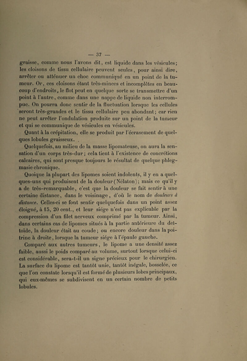 graisse, comme nous l’avons dit, est liquide dans les vésicules; les cloisons de tissu cellulaire peuvent seules, pour ainsi dire, arrêter ou atténuer un choc communiqué en un point de la tu¬ meur. Or, ces cloisons étant très-minces et incomplètes en beau¬ coup d’endroits, le flot peut en quelque sorte se transmettre d’un point à l’autre, comme dans une nappe de liquide non interrom¬ pue. On pourra donc sentir de la fluctuation lorsque les cellules seront très-grandes et le tissu cellulaire peu abondant; car rien ne peut arrêter l’ondulation produite sur un point de la tumeur et qui se communique de vésicules en vésicules. Quant à la crépitation, elle se produit par l’écrasement de quel¬ ques lobules graisseux. , Quelquefois, au milieu de la masse lipomateuse, on aura la sen¬ sation d’un corps très-dur; cela tient à l’existence de concrétions calcaires, qui sont presque toujours le résultat de quelque phleg- masie chronique. Quoique la plupart des lipomes soient indolents, il y en a quel¬ ques-uns qui produisent de la douleur (Nélaton) ; mais ce qu’il y a de très-remarquable, c’est que la douleur se fait sentira une certaine distance, dans le voisinage, d’où le nom de douleurs à distance. Celles-ci se font sentir quelquefois dans un point assez éloigmé, à 15, 20 cent., et leur siège n’est pas explicable par la compression d’un filet nerveux comprimé par la tumeur. Ainsi, dans certains cas de lipomes situés à la partie antérieure du del¬ toïde, la douleur était au coude; ou encore douleur dans la poi¬ trine à droite, lorsque la tumeur siège à l’épaule gauche. Comparé aux autres tumeurs, le lipome a une densité assez faible, aussi le poids comparé au volume, surtout lorsque celui-ci est considérable, sera-t-il un signe précieux pour le chirurgien. La surface du lipome est tantôt unie, tantôt inégale, bosselée, ce que l’on constate lorsqu’il est formé de plusieurs lobes principaux, qui eux-mêmes se subdivisent en un certain nombre de petits lobules.