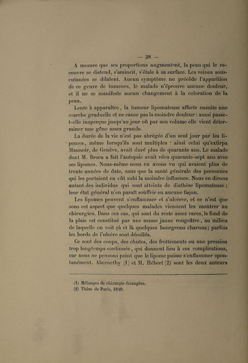 A mesure que ses proportions augmentent, la peau qui le re¬ couvre se distend, s’amincit, s’étale à sa surface. Les veines sous- cutanées se dilatent. Aucun symptôme ne précède l’apparition de ce genre de tumeurs, le malade n’éprouve aucune douleur, et il ne se manifeste aucun changement à la coloration de la peau. Lente à apparaître, la tumeur lipomateuse affecte ensuite une marche graduelle et ne cause pas la moindre douleur: aussi passe- t-elle inaperçue jusqu’au jour où par son volume elle vient déter¬ miner une g’êne assez grande. La durée de la vie n’est pas abrégée d’un seul jour par les li¬ pomes, même lorsqu’ils sont multiples * ainsi celui qu’extirpa Maunoir, de Genève, avait duré plus de quarante ans. Le malade dont M. Broca a fait l’autopsie avait vécu quarante-sept ans avec ses lipomes. Nous-même nous en avons vu qui avaient plus de trente années de date, sans que la santé générale des personnes qui les portaient en eût subi la moindre influence. Nous en dirons autant des individus qui sont atteints de diathèse lipomateuse ; leur état général n’en paraît souffrir en aucune façon. Les lipomes peuvent s’enflammer et s’ulcérer, et ce n’est que sous cet aspect que quelques malades viennent les montrer au chirurgien. Dans ces cas, qui sont du reste assez rares, le fond de la plaie est constitué par une masse jaune rougeâtre, au milieu de laquelle on voit çà et là quelques bourgeons charnus; parfois les bords de l’ulcère sont décollés. Ce sont des coups, des chutes, des frottements ou une pression trop longtemps continuée, qui donnent lieu à ces complications, car nous ne pensons point que le lipome puisse s’enflammer spon¬ tanément. Ahernethy (1) et M. Hébert (2) sont les deux auteurs (1) Mélanges de chirurgie étrangère. (2) Thèse de Paris, 1849.