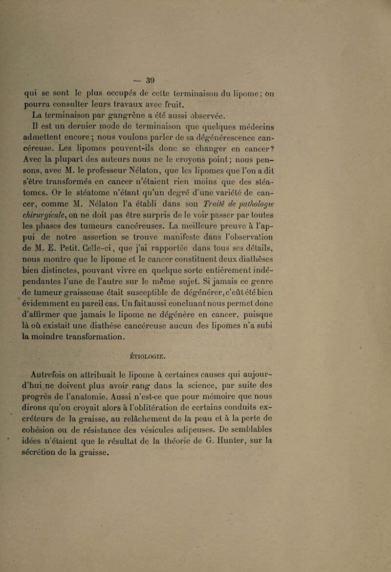 qui se sont le plus occupés de celte terminaison du lipome; on pourra consulter leurs travaux avec fruit. La terminaison par gangrène a été aussi observée. Il est un dernier mode de terminaison que quelques médecins admettent encore ; nous voulons parler de sa dégénérescence can¬ céreuse. Les lipomes peuvent-ils donc se changer en cancer? Avec la plupart des auteurs nous ne le croyons point; nous pen¬ sons, avec M. le professeur Nélaton, que les lipomes que l’on a dit s’être transformés en cancer n’étaient rien moins que des stéa- tomes. Or le stéatome n’étant qu’un degré d’une variété de can¬ cer, comme M. Nélaton l’a établi dans son Traité de pathologie chirurgicale, on ne doit pas être surpris de le voir passer par toutes les phases des tumeurs cancéreuses. La meilleure preuve à l’ap¬ pui de notre assertion se trouve manifeste dans l’observation de M. E. Petit. Celle-ci, que j’ai rapportée dans tous ses détails, nous montre que le lipome et le cancer constituent deux diathèses bien distinctes, pouvant vivre en quelque sorte entièrement indé¬ pendantes l’une de l’autre sur le même sujet. Si jamais ce genre de tumeur graisseuse était susceptible de dégénérer, c’eût été bien évidemment en pareil cas. Un faitaussi concluant nous permet donc d’affirmer que jamais le lipome ne dégénère en cancer, puisque là où existait une diathèse cancéreuse aucun des lipomes n’a subi la moindre transformation. ETIOLOGIE. Autrefois on attribuait le lipome à certaines causes qui aujour¬ d’hui ne doivent plus avoir rang* dans la science, par suite des progrès de l’anatomie. Aussi n’est-ce que pour mémoire que nous dirons qu’on croyait alors à l’oblitération de certains conduits ex¬ créteurs de la graisse, au relâchement de la peau et à la perte de cohésion ou de résistance des vésicules adipeuses. De semblables idées n’étaient que le résultat de la théorie de G. Hunter, sur la sécrétion de la graisse.