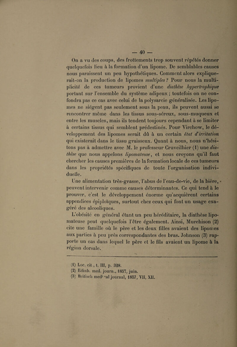 On a vu des coups, des frottements trop souvent répétés donner quelquefois lieu à la formation d’un lipome. De semblables causes nous paraissent un peu hypothétiques. Gomment alors explique¬ rait-on la production de lipomes multiples ? Pour nous la multi¬ plicité de ces tumeurs provient d’une diathèse hypertrophique portant sur l’ensemble du système adipeux ; toutefois on ne con¬ fondra pas ce cas avec celui de la polysarcie généralisée. Les lipo¬ mes ne siègent pas seulement sous la peau, ils peuvent aussi se rencontrer même dans les tissus sous-séreux, sous-muqueux et entre les muscles, mais ils tendent toujours cependant à se limiter à certains tissus qui semblent prédestinés. Pour Virchow, le dé¬ veloppement des lipomes serait dû à un certain état d'irritation qui existerait dans le tissu graisseux. Quant à nous, nous n’hési¬ tons pas à admettre avec M. le professeur Cruveilhier (1) une dia¬ thèse que nous appelons lipomateuse, et nous croyons qu’il faut chercher les causes premières de la formation locale de ces tumeurs dans les propriétés spécifiques de toute l’organisation indivi¬ duelle. Une alimentation très-gTasse, l’abus de l’eau-de-vie, de la bière, peuvent intervenir comme causes déterminantes. Ce qui tend à le prouver, c’est le développement énorme qu’acquièrent certains appendices épiploïques, surtout chez ceux qui font un usage exa- géré des alcooliques. L’obésité en g’énéral étant un peu héréditaire, la diathèse lipo¬ mateuse peut quelquefois l’être également. Ainsi, Murchison (2) cite une famille où le père et les deux filles avaient des lipomes aux parties à peu près correspondantes des bras. Johnson (3) rap¬ porte un cas dans lequel le père et le fils avaient un lipome à la région dorsale. (1) Loc. cit , t. III, p. 328. (2) Edinb. med. journ., 1837, juin. (3) Britiscii med: eal journal, 1837, VII, XII.