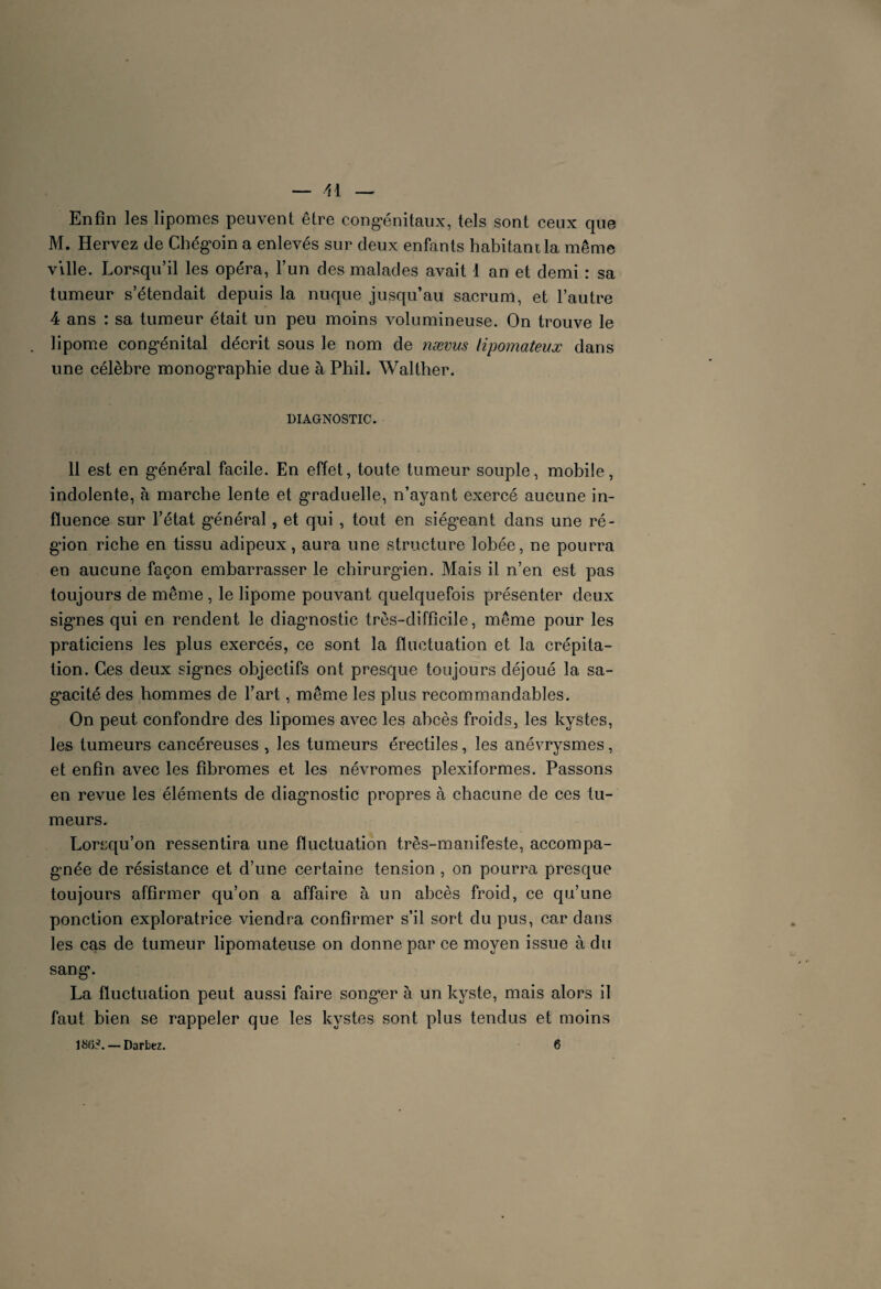 Enfin les lipomes peuvent être congénitaux, tels sont ceux que M. Hervez de Chégoin a enlevés sur deux enfants habitant la même ville. Lorsqu’il les opéra, l’un des malades avait 1 an et demi : sa tumeur s’étendait depuis la nuque jusqu’au sacrum, et l’autre 4 ans : sa tumeur était un peu moins volumineuse. On trouve le . lipome congénital décrit sous le nom de nævus lipomateux dans une célèbre monographie due à Phil. Walther. DIAGNOSTIC. 11 est en général facile. En effet, toute tumeur souple, mobile, indolente, à marche lente et graduelle, n’ayant exercé aucune in¬ fluence sur l’état général, et qui , tout en siégeant dans une ré¬ gion riche en tissu adipeux, aura une structure lobée, ne pourra en aucune façon embarrasser le chirurgien. Mais il n’en est pas toujours de même , le lipome pouvant quelquefois présenter deux sig’nes qui en rendent le diagnostic très-difficile, même pour les praticiens les plus exercés, ce sont la fluctuation et la crépita¬ tion. Ces deux signes objectifs ont presque toujours déjoué la sa¬ gacité des hommes de l’art, même les plus recommandables. On peut confondre des lipomes avec les abcès froids, les kystes, les tumeurs cancéreuses , les tumeurs érectiles, les anévrysmes, et enfin avec les fibromes et les névromes plexiformes. Passons en revue les éléments de diagnostic propres à chacune de ces tu¬ meurs. Lorsqu’on ressentira une fluctuation très-manifeste, accompa¬ gnée de résistance et d’une certaine tension , on pourra presque toujours affirmer qu’on a affaire à un abcès froid, ce qu’une ponction exploratrice viendra confirmer s’il sort du pus, car dans les cas de tumeur lipomateuse on donne par ce moyen issue à du sang. La fluctuation peut aussi faire songer à un kyste, mais alors il faut bien se rappeler que les kystes sont plus tendus et moins