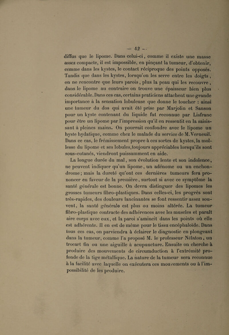 diffus que le lipome. Dans celui-ci, comme il existe une masse assez compacte, il est impossible, en pinçant la tumeur, d’obtenir, comme dans les kystes, le contact réciproque des points opposés. Tandis que dans les kystes, lorsqu’on les serre entre les doig*ts , on ne rencontre que leurs parois, plus la peau qui les recouvre, dans le lipome au contraire on trouve une épaisseur bien plus considérable. Dans ces cas, certains praticiens attachent une grande importance à la sensation lobuleuse que donne le toucher : ainsi une tumeur du dos qui avait été prise par Marjolin et Sanson pour un kyste contenant du liquide fut reconnue par Lisfranc pour être un lipome par l’impression qu’il en ressentit en la saisis¬ sant à pleines mains. On pourrait confondre avec le lipome un hyste hydatique, comme chez le malade du service de M.Verneuil. Dans ce cas, le frémissement propre à ces sortes de kystes, la mol¬ lesse du lipome et ses lobules,toujours appréciables lorsqu’ils sont sous-cutanés, viendront puissamment en aide. La long*ue durée du mal, son évolution lente et son indolence, ne peuvent indiquer qu’un lipome, un adénome ou un enchon- drome; mais la dureté qiTont ces dernières tumeurs fera pro¬ noncer en faveur de la première, surtout si avec ce symptôme la santé générale est bonne. On devra distinguer des lipomes les gTosses tumeurs fibro-plastiques. Dans celles-ci, les progrès sont très-rapides, des douleurs lancinantes se font ressentir assez sou¬ vent, la santé générale est plus ou moins altérée. La tumeur fibro-plastique contracte des adhérences avec les muscles et paraît aire corps avec eux, et la paroi s’amincit dans les points où elle est adhérente. 11 en est de même pour le tissu encéphaloïde. Dans tous ces cas, on parviendra à éclairer le diagnostic en plongeant dans la tumeur, comme Ta proposé M. le professeur Nélaton, un trocart fin ou une aignille à acupuncture. Ensuite on cherche à produire des mouvements de circumduction à l’extrémité pro¬ fonde de la tig,e métallique. La nature de la tumeur sera reconnue à la facilité avec laquelle on exécutera ces mouvements ou à l’im¬ possibilité de les produire.