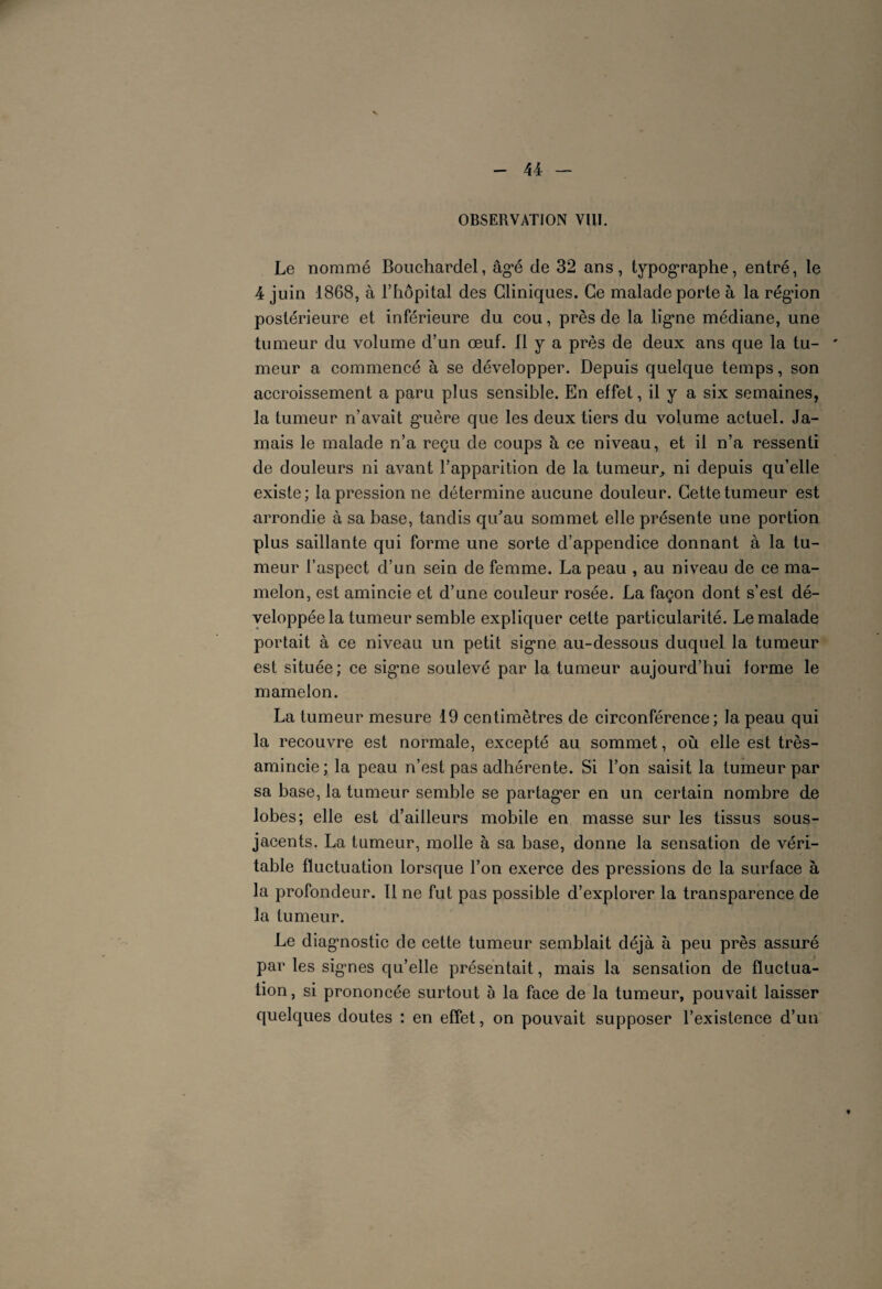OBSERVATION VIII. Le nommé Bouchardel, âgé de 32 ans, typographe, entré, le 4 juin 1868, à l’hôpital des Cliniques. Ce malade porte à la région postérieure et inférieure du cou, près de la ligne médiane, une tumeur du volume d’un œuf. Il y a près de deux ans que la tu- ' meur a commencé à se développer. Depuis quelque temps, son accroissement a paru plus sensible. En effet, il y a six semaines, la tumeur n’avait guère que les deux tiers du volume actuel. Ja¬ mais le malade n’a reçu de coups à ee niveau, et il n’a ressenti de douleurs ni avant l’apparition de la tumeur, ni depuis qu’elle existe; la pression ne détermine aucune douleur. Cette tumeur est arrondie à sa base, tandis qu’au sommet elle présente une portion plus saillante qui forme une sorte d’appendice donnant à la tu¬ meur l’aspect d’un sein de femme. La peau , au niveau de ee ma¬ melon, est amincie et d’une couleur rosée. La façon dont s’est dé¬ veloppée la tumeur semble expliquer cette particularité. Le malade portait à ce niveau un petit signe au-dessous duquel la tumeur est située; ce signe soulevé par la tumeur aujourd’hui forme le mamelon. La tumeur mesure 19 centimètres de circonférence; la peau qui la recouvre est normale, excepté au sommet, où elle est très- amincie; la peau n’est pas adhérente. Si l’on saisit la tumeur par sa base, la tumeur semble se partager en un certain nombre de lobes; elle est d’ailleurs mobile en masse sur les tissus sous- jacents. La tumeur, molle à sa base, donne la sensation de véri¬ table fluctuation lorsque l’on exerce des pressions de la surface à la profondeur. Il ne fut pas possible d’explorer la transparence de la tumeur. Le diagnostic de cette tumeur semblait déjà à peu près assuré par les signes qu’elle présentait, mais la sensation de fluctua¬ tion, si prononcée surtout à la face de la tumeur, pouvait laisser quelques doutes : en effet, on pouvait supposer l’existence d’un
